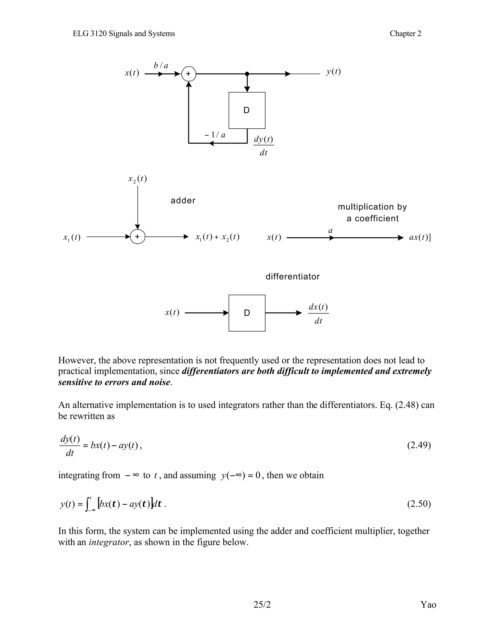 ELG 3120 Signals and Systems Chapter 2
25/2 Yao
+
D
dt
t
dy )
(
)
(t
y
a
b /
a
/
1
−
)
(t
x
+
)
(
2 t
x
)
(
)
( 2
1 t
x
t
x +
)
(
1 t
x
adder
multiplication by
a coefficient
a
)]
(t
ax
)
(t
x
dt
t
dx )
(
)
(t
x D
differentiator
However, the above representation is not frequently used or the representation does not lead to
practical implementation, since differentiators are both difficult to implemented and extremely
sensitive to errors and noise.
An alternative implementation is to used integrators rather than the differentiators. Eq. (2.48) can
be rewritten as
)
(
)
(
)
(
t
ay
t
bx
dt
t
dy
−
= , (2.49)
integrating from ∞
− to t , and assuming 0
)
( =
−∞
y , then we obtain
[ ] τ
τ
τ d
ay
bx
t
y
t
∫ ∞
−
−
= )
(
)
(
)
( . (2.50)
In this form, the system can be implemented using the adder and coefficient multiplier, together
with an integrator, as shown in the figure below.
 