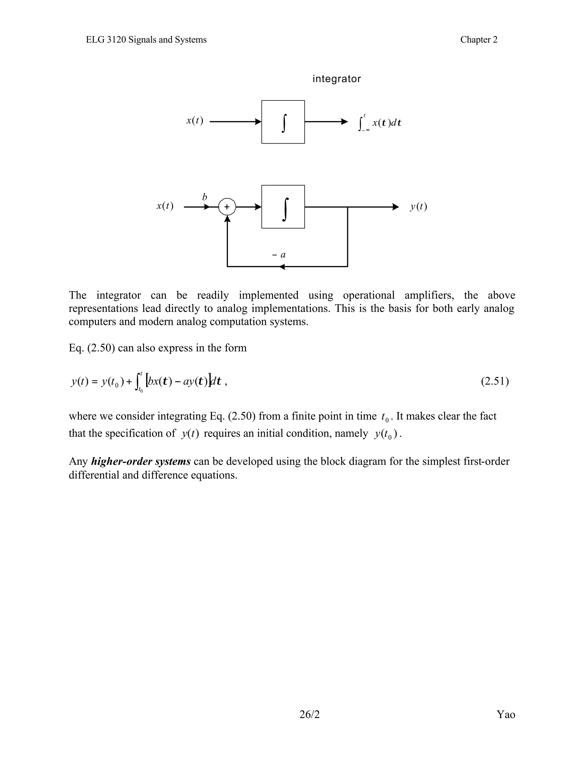 ELG 3120 Signals and Systems Chapter 2
26/2 Yao
τ
τ d
x
t
∫ ∞
−
)
(
)
(t
x
integrator
∫
)
(t
x +
a
−
b
∫ )
(t
y
The integrator can be readily implemented using operational amplifiers, the above
representations lead directly to analog implementations. This is the basis for both early analog
computers and modern analog computation systems.
Eq. (2.50) can also express in the form
[ ] τ
τ
τ d
ay
bx
t
y
t
y
t
t
∫ −
+
=
0
)
(
)
(
)
(
)
( 0 , (2.51)
where we consider integrating Eq. (2.50) from a finite point in time 0
t . It makes clear the fact
that the specification of )
(t
y requires an initial condition, namely )
( 0
t
y .
Any higher-order systems can be developed using the block diagram for the simplest first-order
differential and difference equations.
 