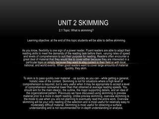 UNIT 2 SKIMMING
                               2.1 Topic: What is skimming?


    Learning objective: at the end of this topic students will be able to define skimming.


As you know, flexibility is one sign of a power reader. Fluent readers are able to adapt their
reading skills to meet the demands of the reading task before them, varying rates of speed
 and levels of comprehension to suit their purpose for reading. Readers often encounter a
 great deal of material that they would like to cover either because they are interested in a
   particular topic or simply because they want to stay current in their field or with local,
  national, and world events. When good readers want to cover large amounts of material
                                       quickly, they skim.


 To skim is to pass quickly over material - as quickly as you can - while getting a general,
       holistic view of the content. Skimming is not for situations where a high level of
comprehension is required, but is very useful when it may be appropriate to accept a level
   of comprehension somewhat lower than that obtained at average reading speeds. You
  should aim for the main idea(s), the outline, the major supporting details, and an idea of
    the organizational pattern. Previously we have discussed using skimming to preview
material prior to a more in-depth reading. Unlike preview skimming, overview skimming is
 the mode to use when you are not planning to eventually read the entire work. Overview
skimming will be your only reading of the selection and is most useful for relatively easy to
        moderately difficult material. Skimming is most useful for obtaining a surface
       understanding and is not recommended for in-depth understanding or analysis.
 