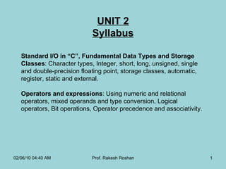 UNIT 2 Syllabus Standard I/O in “C”, Fundamental Data Types and Storage Classes : Character types, Integer, short, long, unsigned, single and double-precision floating point, storage classes, automatic, register, static and external. Operators and expressions : Using numeric and relational operators, mixed operands and type conversion, Logical operators, Bit operations, Operator precedence and associativity . 02/06/10   04:40 AM Prof. Rakesh Roshan 