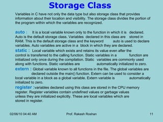 Storage Class  Variables in C have not only the data type but also storage class that provides information about their location and visibility. The storage class divides the portion of the program within which the variables are recognized.  auto  :   It is a local variable known only to the function in which it is  declared.  Auto is the default storage class. Variables  declared in this class are  stored in RAM. This is the default storage class and the keyword  auto is used to declare variables. Auto variables are active in a  block in which they are declared. static :  Local variable which exists and retains its value even after the  control is transferred to the calling function. Static variables in a  function are initialized only once during the compilation. Static  variables are commonly used along with functions. Static variables are  automatically initialized to zero. extern :  Global variable known to all functions in the file. The global variables are  declared outside the main() function. Extern can be used to consider a  local variable in a block as a global variable. Extern variable is  automatically initialized to zero. register : variables declared using this class are stored in the CPU memory  register. Register variables contain undefined values or garbage values  unless they are initialized explicitly. These are local variables which are  stored in register. 02/06/10   04:40 AM Prof. Rakesh Roshan 