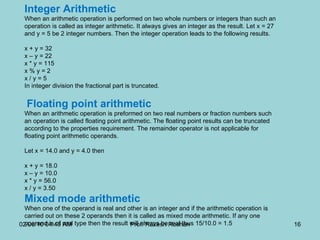Integer Arithmetic  When an arithmetic operation is performed on two whole numbers or integers than such an operation is called as integer arithmetic. It always gives an integer as the result. Let x = 27 and y = 5 be 2 integer numbers. Then the integer operation leads to the following results.  x + y = 32  x – y = 22  x * y = 115  x % y = 2  x / y = 5  In integer division the fractional part is truncated.    Floating point arithmetic  When an arithmetic operation is preformed on two real numbers or fraction numbers such an operation is called floating point arithmetic. The floating point results can be truncated according to the properties requirement. The remainder operator is not applicable for floating point arithmetic operands.  Let x = 14.0 and y = 4.0 then  x + y = 18.0  x – y = 10.0  x * y = 56.0  x / y = 3.50  Mixed mode arithmetic  When one of the operand is real and other is an integer and if the arithmetic operation is carried out on these 2 operands then it is called as mixed mode arithmetic. If any one operand is of real type then the result will always be real thus 15/10.0 = 1.5  02/06/10   04:40 AM Prof. Rakesh Roshan 