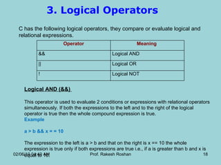 3. Logical Operators  C has the following logical operators, they compare or evaluate logical and relational expressions.  Logical AND (&&)  This operator is used to evaluate 2 conditions or expressions with relational operators simultaneously. If both the expressions to the left and to the right of the logical operator is true then the whole compound expression is true.  Example    a > b && x = = 10  The expression to the left is a > b and that on the right is x == 10 the whole expression is true only if both expressions are true i.e., if a is greater than b and x is equal to 10 .  02/06/10   04:40 AM Prof. Rakesh Roshan Operator Meaning  &&  Logical AND  ||  Logical OR  !  Logical NOT  