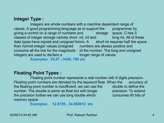 Integer Type : Integers are whole numbers with a machine dependent range of  values. A good programming language as to support the  programmer by giving a control on a range of numbers and  storage  space. C has 3 classes of integer storage namely short  int, int and  long int. All of these data types have signed and unsigned forms. A  short int requires half the space than normal integer values.Unsigned  numbers are always positive and consume all the bits for the magnitude  of the number. The long and unsigned integers are used to declare a  longer range of values.  Examples:  24,67 ,-3456, 789 etc Floating Point Types :  Floating point number represents a real number with 6 digits precision.  Floating point numbers are denoted by the keyword float. When the  accuracy of the floating point number is insufficient, we can use the  double to define the number. The double is same as float but with longer  precision. To extend the precision further we can use long double which  consumes 80 bits of memory space.  Examples:  12.6785 , 34.890012  etc 02/06/10   04:40 AM Prof. Rakesh Roshan 