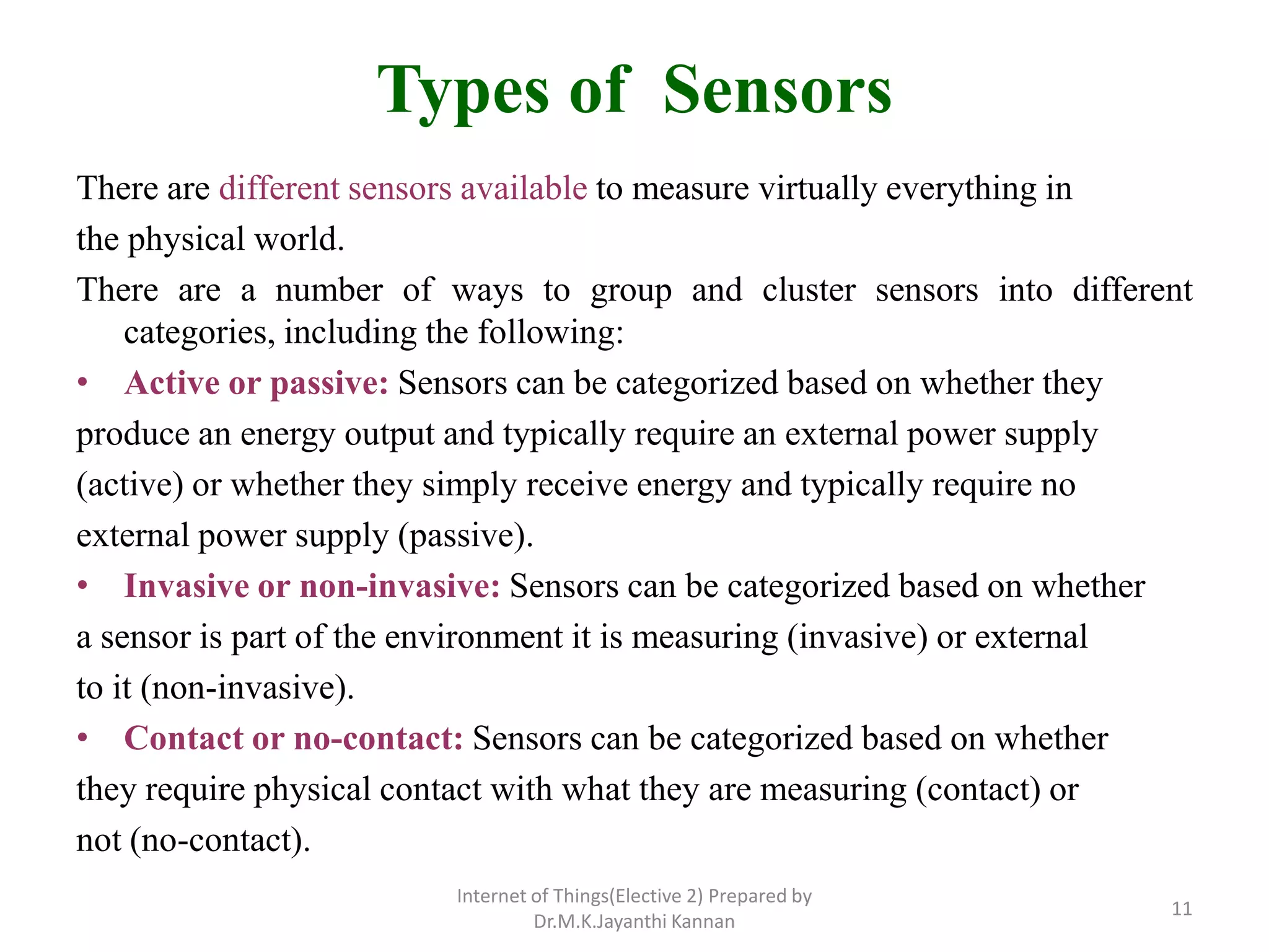 Types of Sensors
There are different sensors available to measure virtually everything in
the physical world.
There are a number of ways to group and cluster sensors into different
categories, including the following:
• Active or passive: Sensors can be categorized based on whether they
produce an energy output and typically require an external power supply
(active) or whether they simply receive energy and typically require no
external power supply (passive).
• Invasive or non-invasive: Sensors can be categorized based on whether
a sensor is part of the environment it is measuring (invasive) or external
to it (non-invasive).
• Contact or no-contact: Sensors can be categorized based on whether
they require physical contact with what they are measuring (contact) or
not (no-contact).
Internet of Things(Elective 2) Prepared by
Dr.M.K.Jayanthi Kannan
11
 