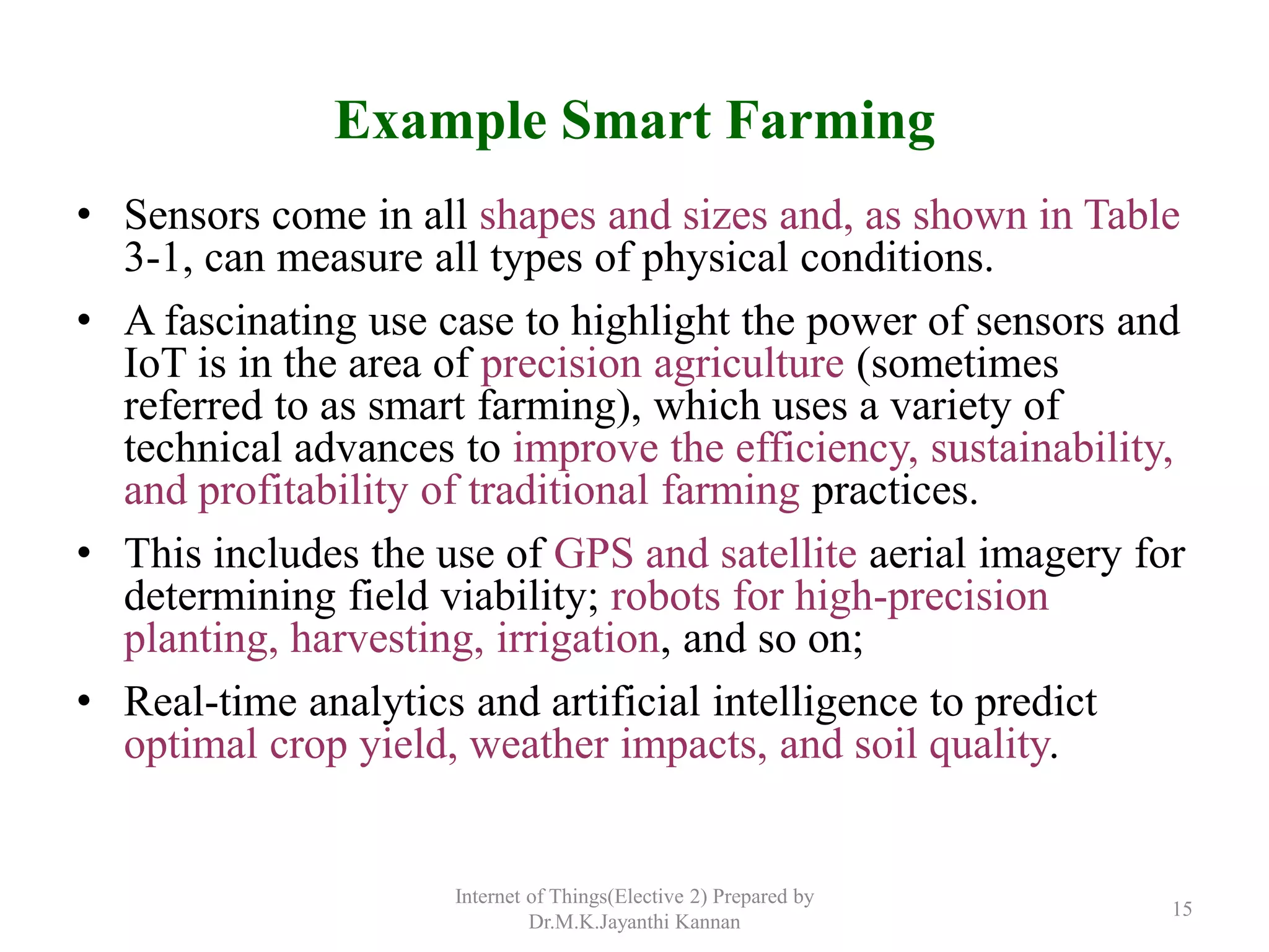 Example Smart Farming
• Sensors come in all shapes and sizes and, as shown in Table
3-1, can measure all types of physical conditions.
• A fascinating use case to highlight the power of sensors and
IoT is in the area of precision agriculture (sometimes
referred to as smart farming), which uses a variety of
technical advances to improve the efficiency, sustainability,
and profitability of traditional farming practices.
• This includes the use of GPS and satellite aerial imagery for
determining field viability; robots for high-precision
planting, harvesting, irrigation, and so on;
• Real-time analytics and artificial intelligence to predict
optimal crop yield, weather impacts, and soil quality.
Internet of Things(Elective 2) Prepared by
Dr.M.K.Jayanthi Kannan
15
 