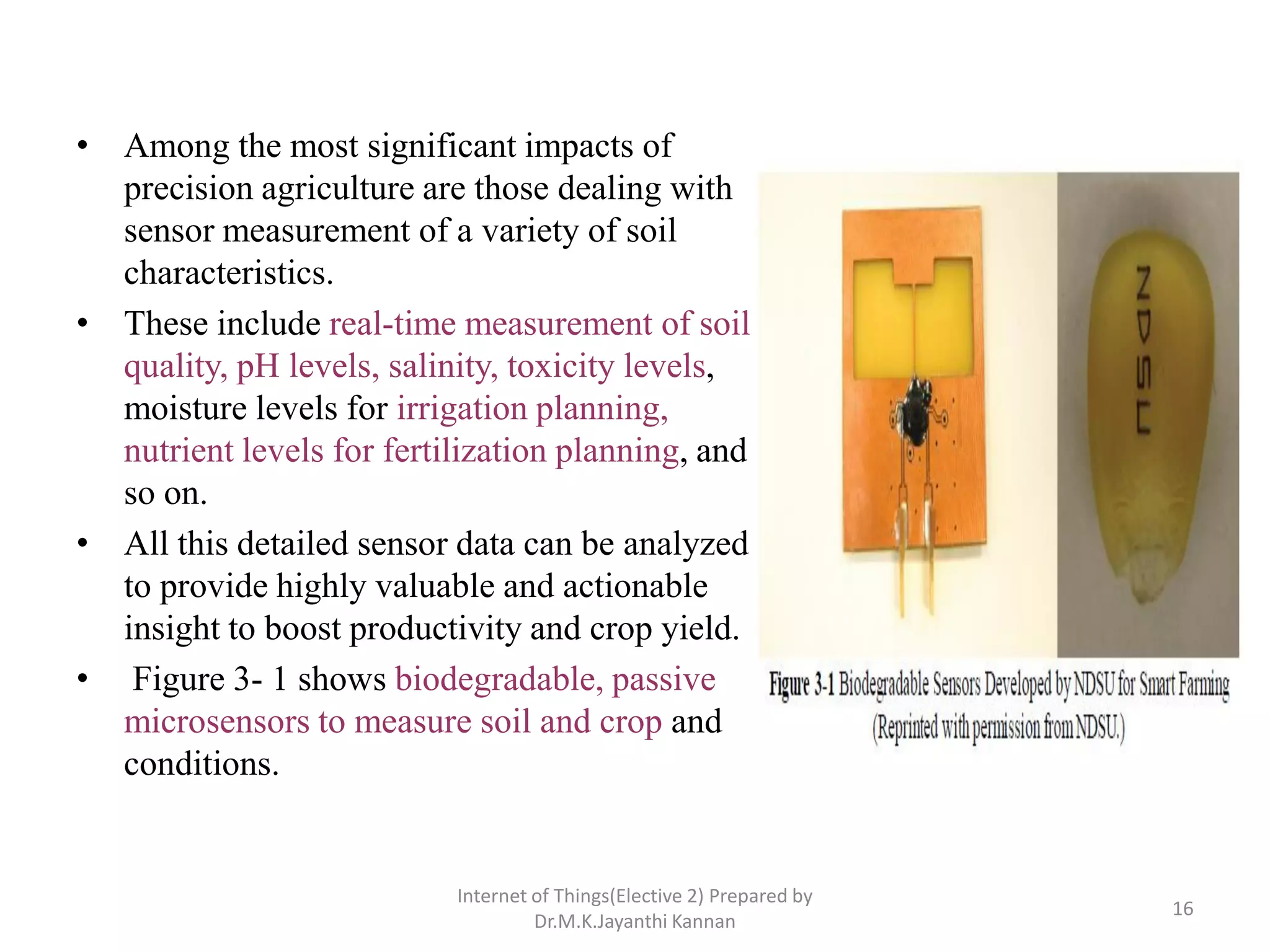 • Among the most significant impacts of
precision agriculture are those dealing with
sensor measurement of a variety of soil
characteristics.
• These include real-time measurement of soil
quality, pH levels, salinity, toxicity levels,
moisture levels for irrigation planning,
nutrient levels for fertilization planning, and
so on.
• All this detailed sensor data can be analyzed
to provide highly valuable and actionable
insight to boost productivity and crop yield.
• Figure 3- 1 shows biodegradable, passive
microsensors to measure soil and crop and
conditions.
Internet of Things(Elective 2) Prepared by
Dr.M.K.Jayanthi Kannan
16
 