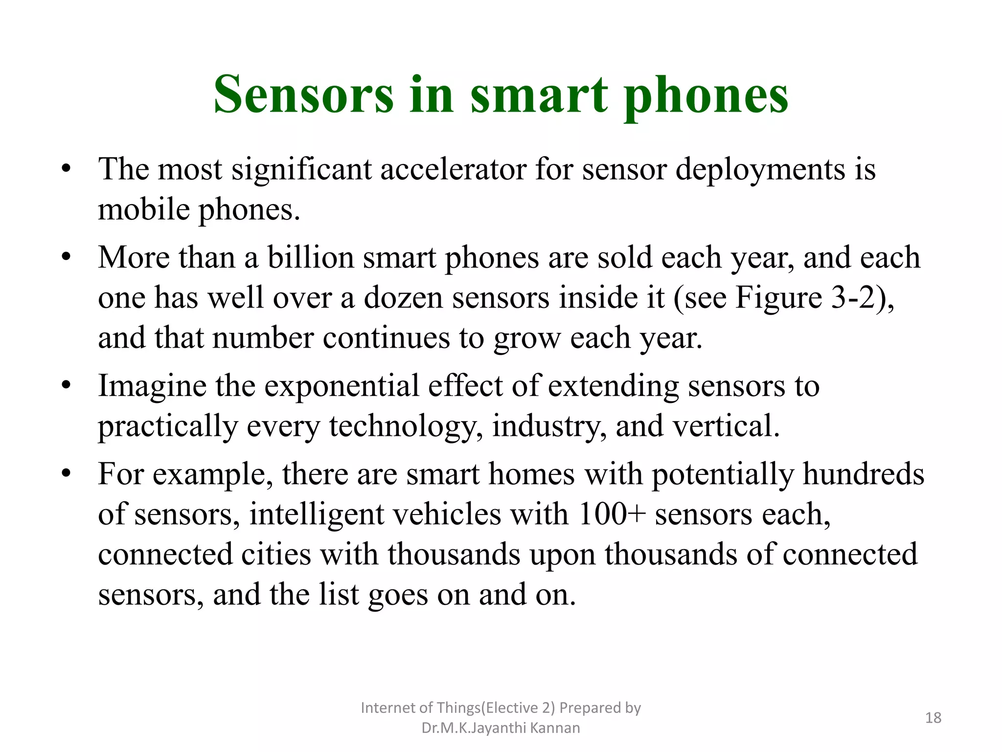 Sensors in smart phones
• The most significant accelerator for sensor deployments is
mobile phones.
• More than a billion smart phones are sold each year, and each
one has well over a dozen sensors inside it (see Figure 3-2),
and that number continues to grow each year.
• Imagine the exponential effect of extending sensors to
practically every technology, industry, and vertical.
• For example, there are smart homes with potentially hundreds
of sensors, intelligent vehicles with 100+ sensors each,
connected cities with thousands upon thousands of connected
sensors, and the list goes on and on.
Internet of Things(Elective 2) Prepared by
Dr.M.K.Jayanthi Kannan
18
 