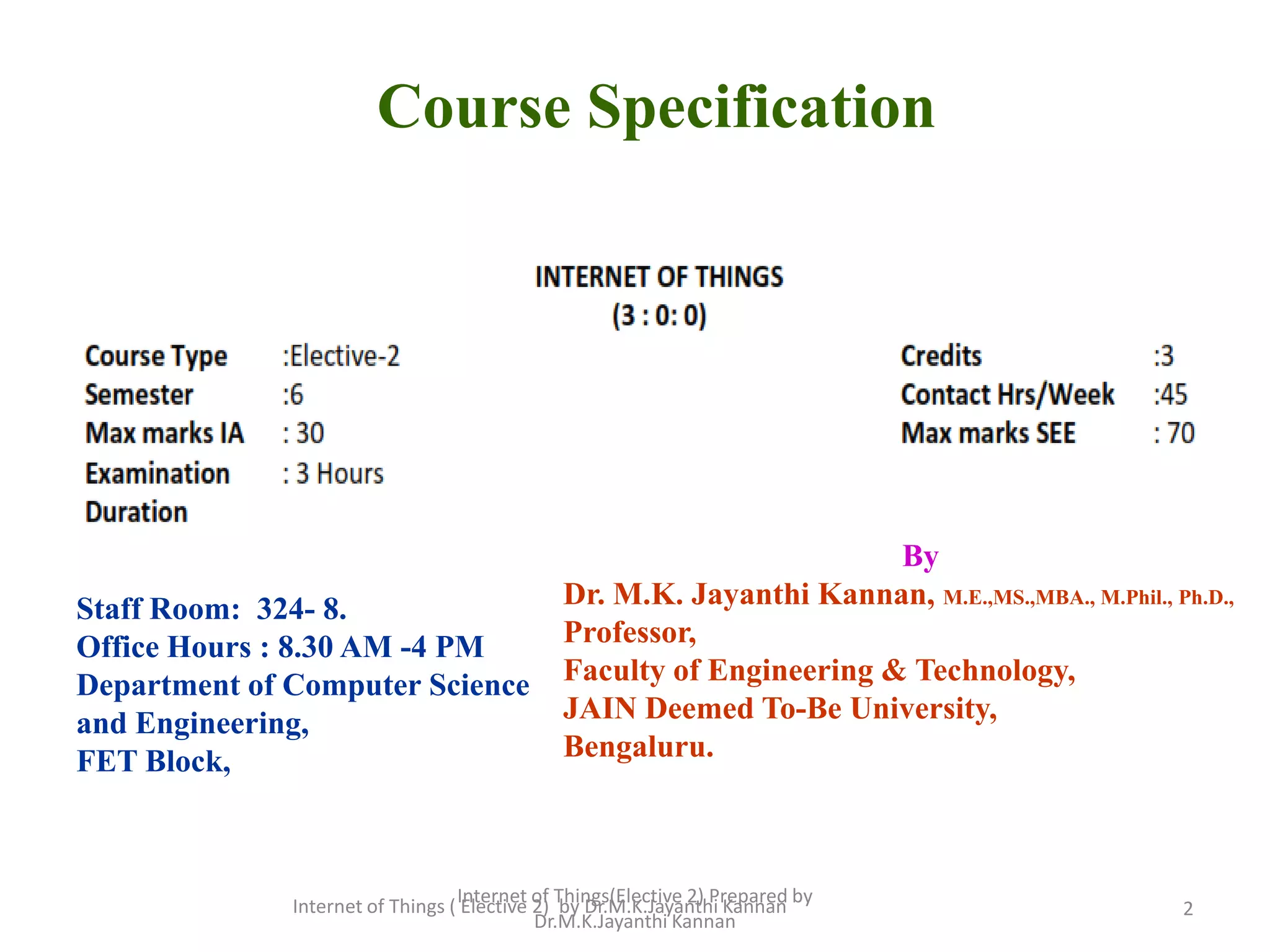 2
Course Specification
By
Dr. M.K. Jayanthi Kannan, M.E.,MS.,MBA., M.Phil., Ph.D.,
Professor,
Faculty of Engineering & Technology,
JAIN Deemed To-Be University,
Bengaluru.
Staff Room: 324- 8.
Office Hours : 8.30 AM -4 PM
Department of Computer Science
and Engineering,
FET Block,
Internet of Things ( Elective 2) by Dr.M.K.Jayanthi Kannan
Internet of Things(Elective 2) Prepared by
Dr.M.K.Jayanthi Kannan
 
