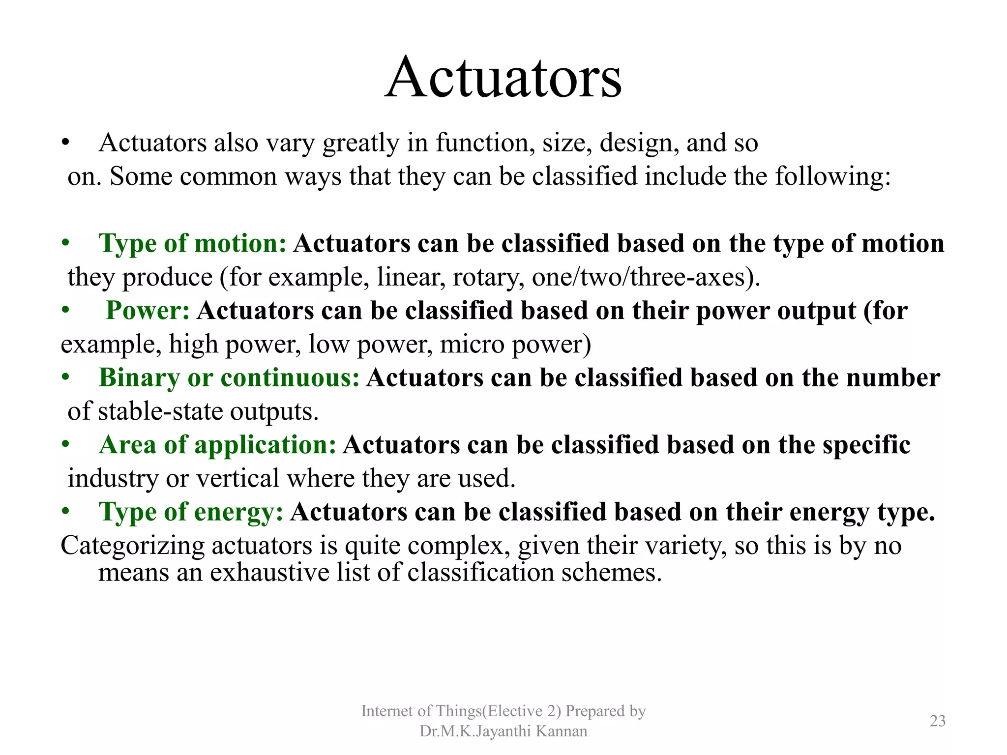 Actuators
• Actuators also vary greatly in function, size, design, and so
on. Some common ways that they can be classified include the following:
• Type of motion: Actuators can be classified based on the type of motion
they produce (for example, linear, rotary, one/two/three-axes).
• Power: Actuators can be classified based on their power output (for
example, high power, low power, micro power)
• Binary or continuous: Actuators can be classified based on the number
of stable-state outputs.
• Area of application: Actuators can be classified based on the specific
industry or vertical where they are used.
• Type of energy: Actuators can be classified based on their energy type.
Categorizing actuators is quite complex, given their variety, so this is by no
means an exhaustive list of classification schemes.
Internet of Things(Elective 2) Prepared by
Dr.M.K.Jayanthi Kannan
23
 