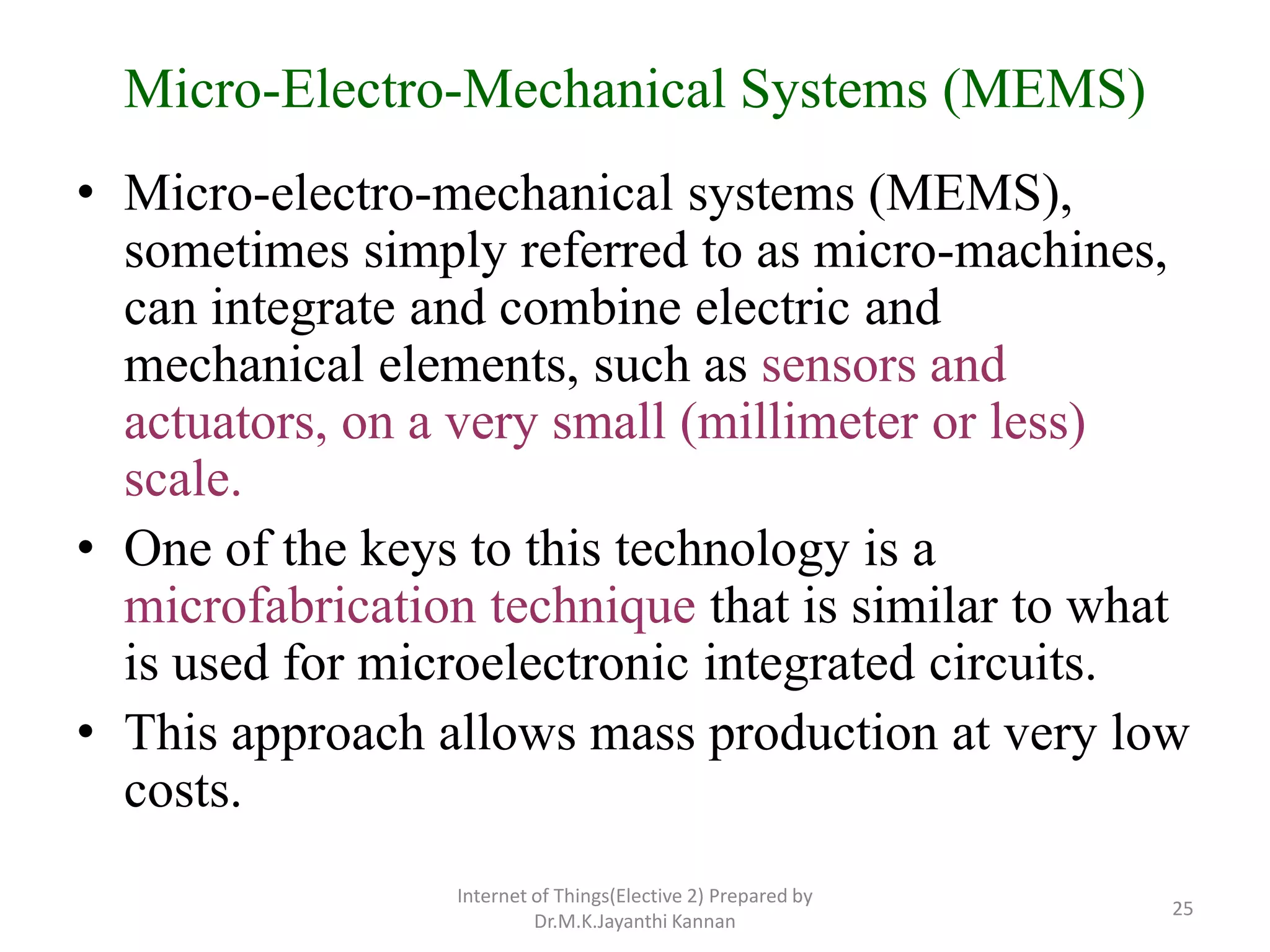 Micro-Electro-Mechanical Systems (MEMS)
• Micro-electro-mechanical systems (MEMS),
sometimes simply referred to as micro-machines,
can integrate and combine electric and
mechanical elements, such as sensors and
actuators, on a very small (millimeter or less)
scale.
• One of the keys to this technology is a
microfabrication technique that is similar to what
is used for microelectronic integrated circuits.
• This approach allows mass production at very low
costs.
Internet of Things(Elective 2) Prepared by
Dr.M.K.Jayanthi Kannan
25
 