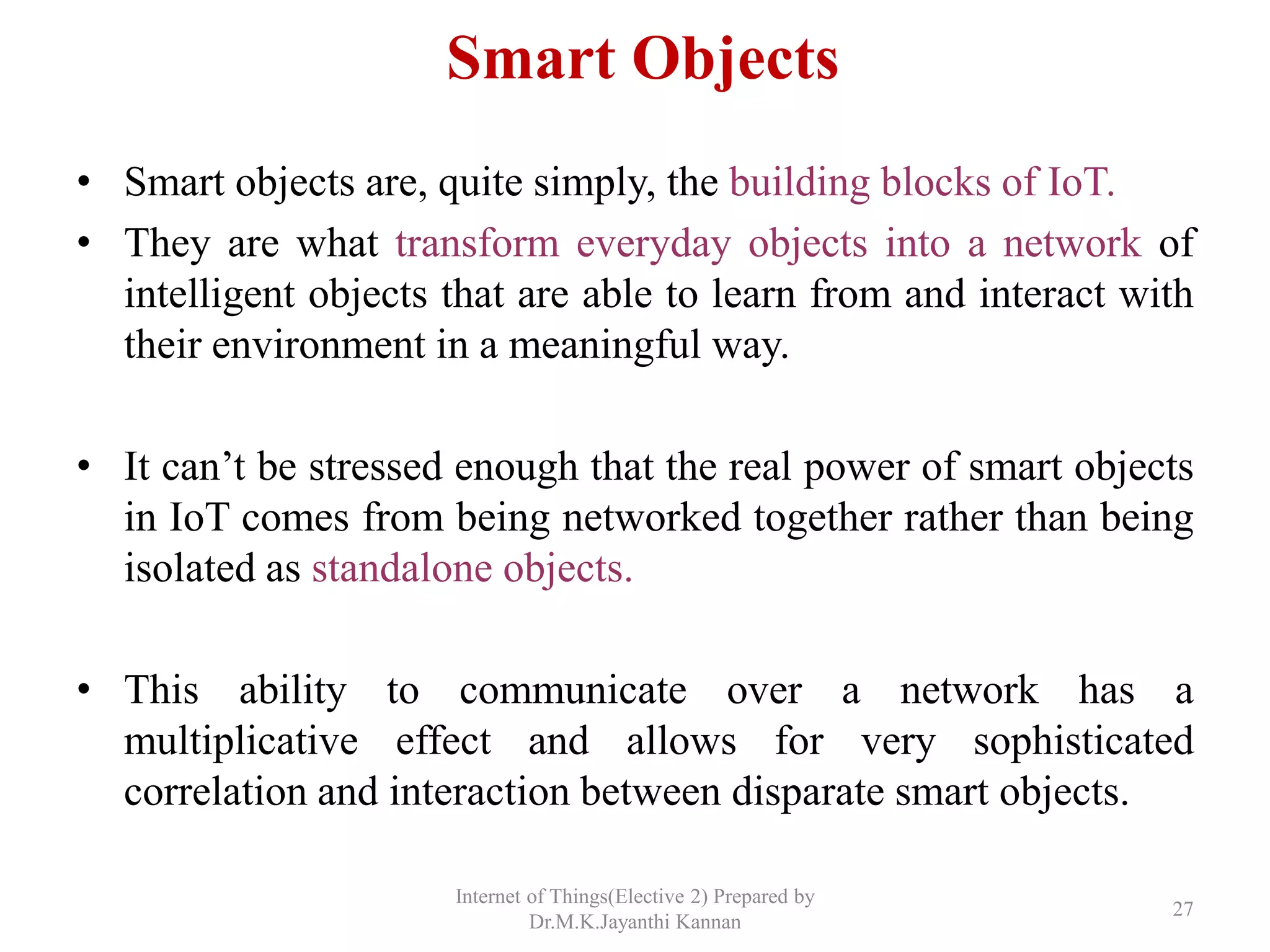 Smart Objects
• Smart objects are, quite simply, the building blocks of IoT.
• They are what transform everyday objects into a network of
intelligent objects that are able to learn from and interact with
their environment in a meaningful way.
• It can’t be stressed enough that the real power of smart objects
in IoT comes from being networked together rather than being
isolated as standalone objects.
• This ability to communicate over a network has a
multiplicative effect and allows for very sophisticated
correlation and interaction between disparate smart objects.
Internet of Things(Elective 2) Prepared by
Dr.M.K.Jayanthi Kannan
27
 
