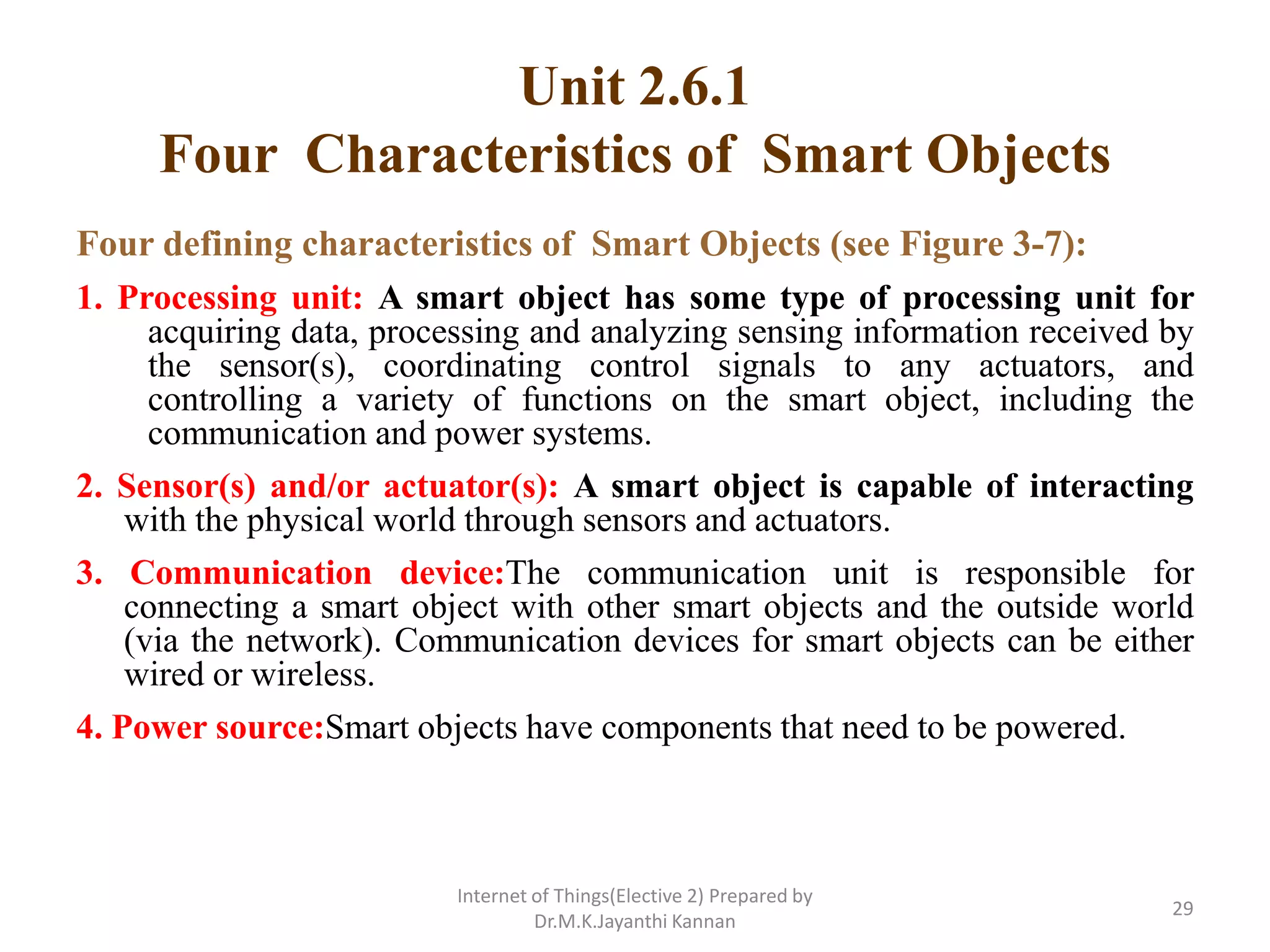 Unit 2.6.1
Four Characteristics of Smart Objects
Four defining characteristics of Smart Objects (see Figure 3-7):
1. Processing unit: A smart object has some type of processing unit for
acquiring data, processing and analyzing sensing information received by
the sensor(s), coordinating control signals to any actuators, and
controlling a variety of functions on the smart object, including the
communication and power systems.
2. Sensor(s) and/or actuator(s): A smart object is capable of interacting
with the physical world through sensors and actuators.
3. Communication device:The communication unit is responsible for
connecting a smart object with other smart objects and the outside world
(via the network). Communication devices for smart objects can be either
wired or wireless.
4. Power source:Smart objects have components that need to be powered.
Internet of Things(Elective 2) Prepared by
Dr.M.K.Jayanthi Kannan
29
 