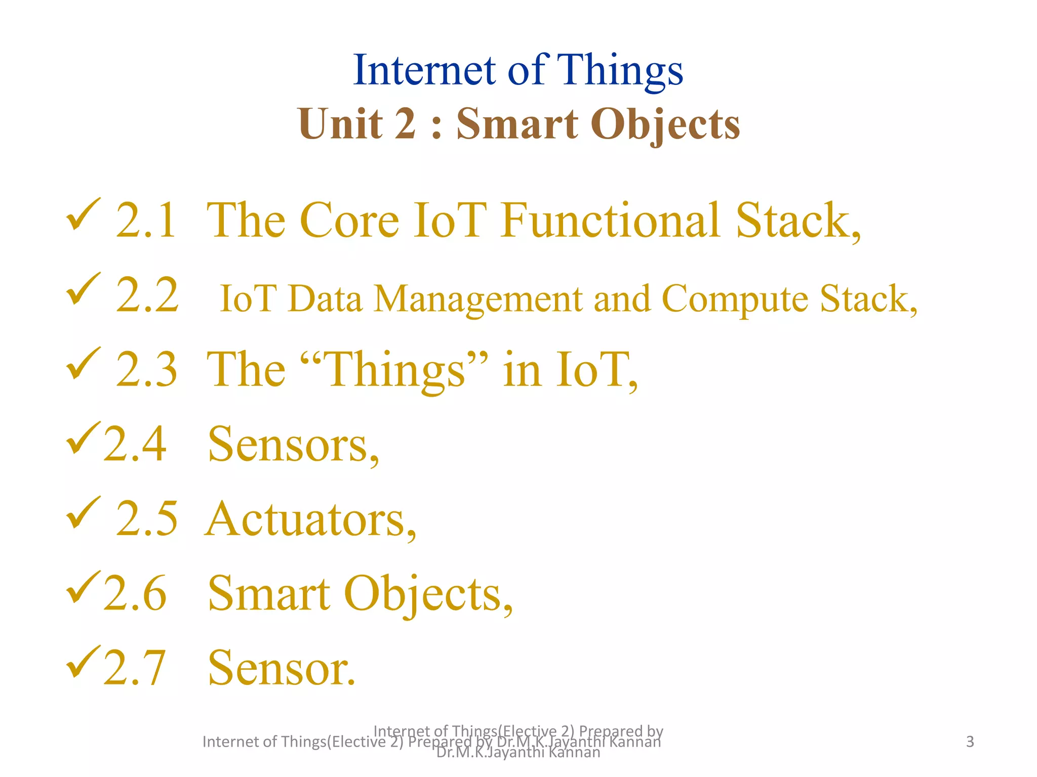 Internet of Things(Elective 2) Prepared by
Dr.M.K.Jayanthi Kannan
3
Internet of Things
Unit 2 : Smart Objects
 2.1 The Core IoT Functional Stack,
 2.2 IoT Data Management and Compute Stack,
 2.3 The “Things” in IoT,
2.4 Sensors,
 2.5 Actuators,
2.6 Smart Objects,
2.7 Sensor.
3
Internet of Things(Elective 2) Prepared by Dr.M.K.Jayanthi Kannan
 