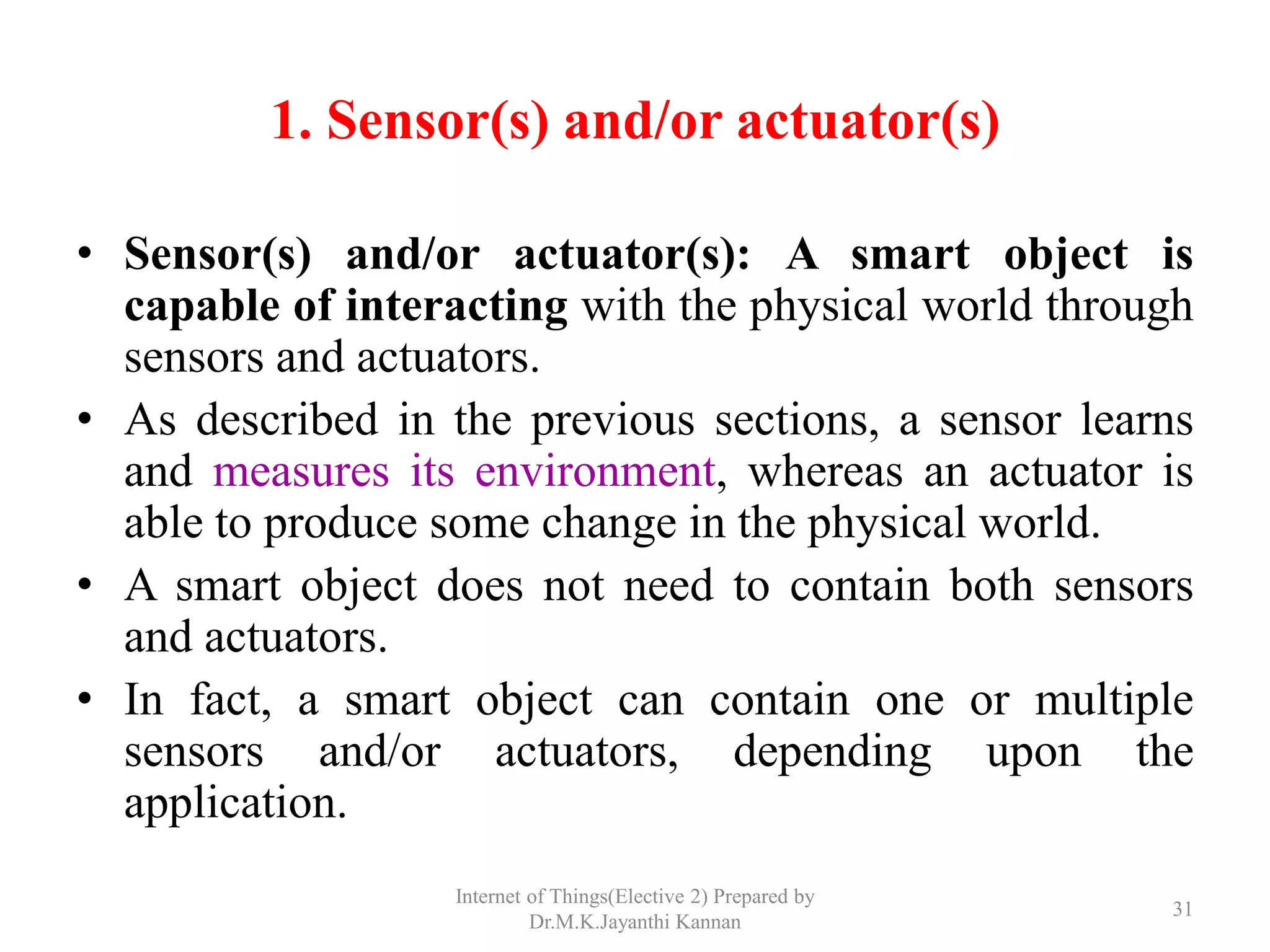 1. Sensor(s) and/or actuator(s)
• Sensor(s) and/or actuator(s): A smart object is
capable of interacting with the physical world through
sensors and actuators.
• As described in the previous sections, a sensor learns
and measures its environment, whereas an actuator is
able to produce some change in the physical world.
• A smart object does not need to contain both sensors
and actuators.
• In fact, a smart object can contain one or multiple
sensors and/or actuators, depending upon the
application.
Internet of Things(Elective 2) Prepared by
Dr.M.K.Jayanthi Kannan
31
 