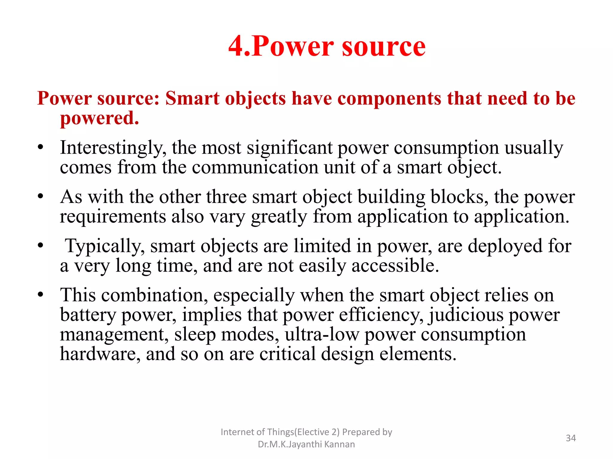 4.Power source
Power source: Smart objects have components that need to be
powered.
• Interestingly, the most significant power consumption usually
comes from the communication unit of a smart object.
• As with the other three smart object building blocks, the power
requirements also vary greatly from application to application.
• Typically, smart objects are limited in power, are deployed for
a very long time, and are not easily accessible.
• This combination, especially when the smart object relies on
battery power, implies that power efficiency, judicious power
management, sleep modes, ultra-low power consumption
hardware, and so on are critical design elements.
Internet of Things(Elective 2) Prepared by
Dr.M.K.Jayanthi Kannan
34
 
