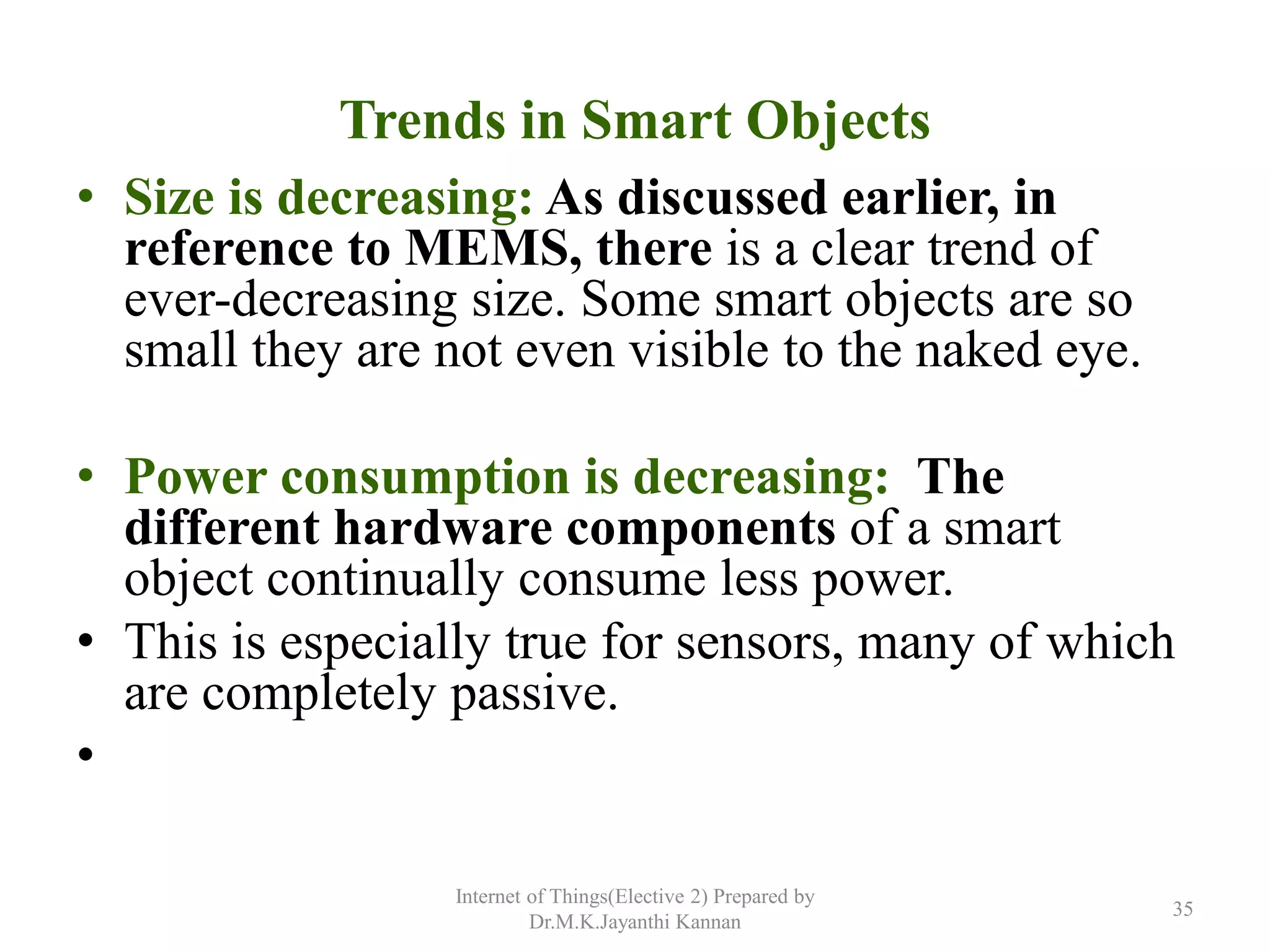 Trends in Smart Objects
• Size is decreasing: As discussed earlier, in
reference to MEMS, there is a clear trend of
ever-decreasing size. Some smart objects are so
small they are not even visible to the naked eye.
• Power consumption is decreasing: The
different hardware components of a smart
object continually consume less power.
• This is especially true for sensors, many of which
are completely passive.
•
Internet of Things(Elective 2) Prepared by
Dr.M.K.Jayanthi Kannan
35
 