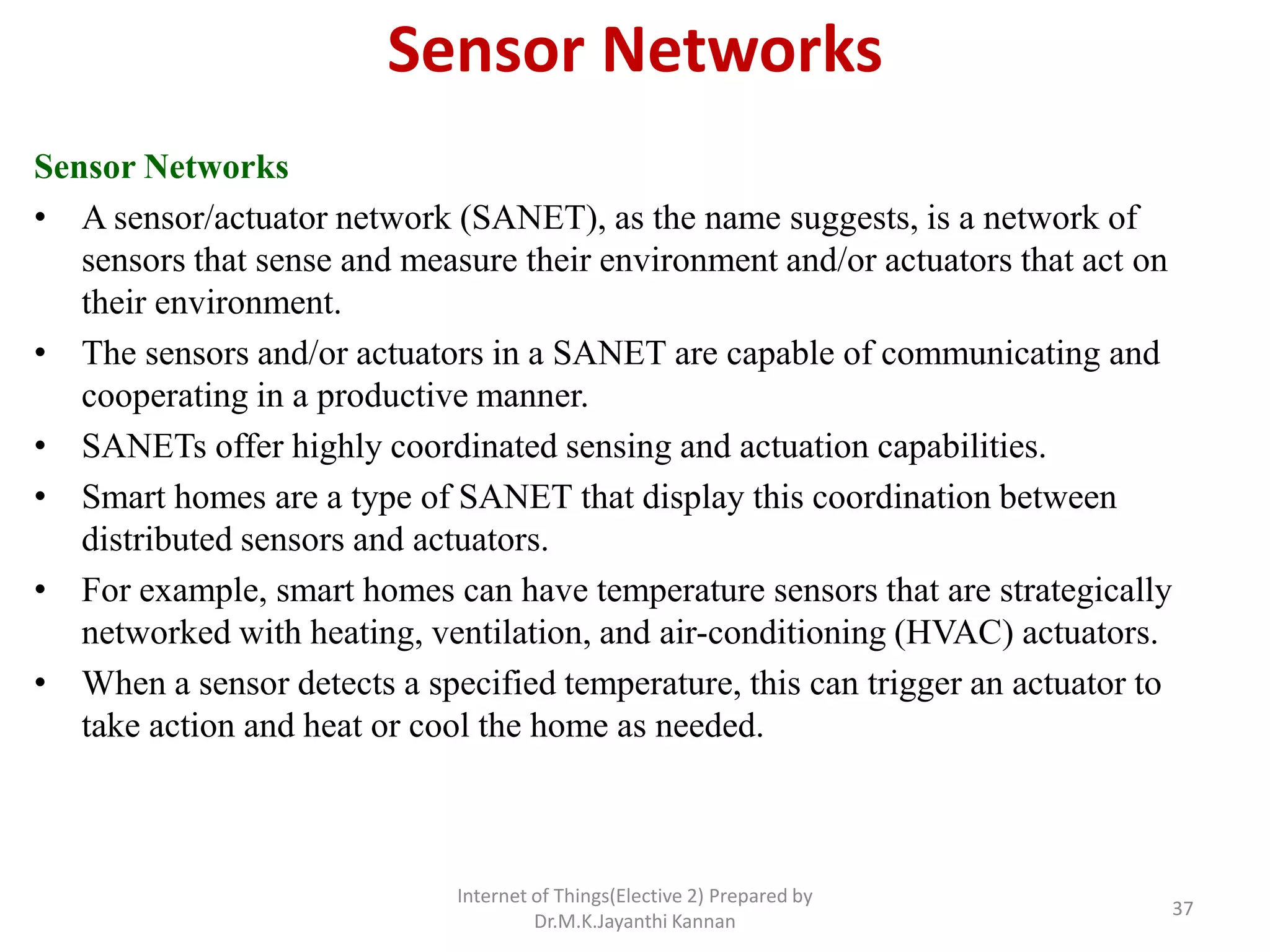 Sensor Networks
Sensor Networks
• A sensor/actuator network (SANET), as the name suggests, is a network of
sensors that sense and measure their environment and/or actuators that act on
their environment.
• The sensors and/or actuators in a SANET are capable of communicating and
cooperating in a productive manner.
• SANETs offer highly coordinated sensing and actuation capabilities.
• Smart homes are a type of SANET that display this coordination between
distributed sensors and actuators.
• For example, smart homes can have temperature sensors that are strategically
networked with heating, ventilation, and air-conditioning (HVAC) actuators.
• When a sensor detects a specified temperature, this can trigger an actuator to
take action and heat or cool the home as needed.
Internet of Things(Elective 2) Prepared by
Dr.M.K.Jayanthi Kannan
37
 