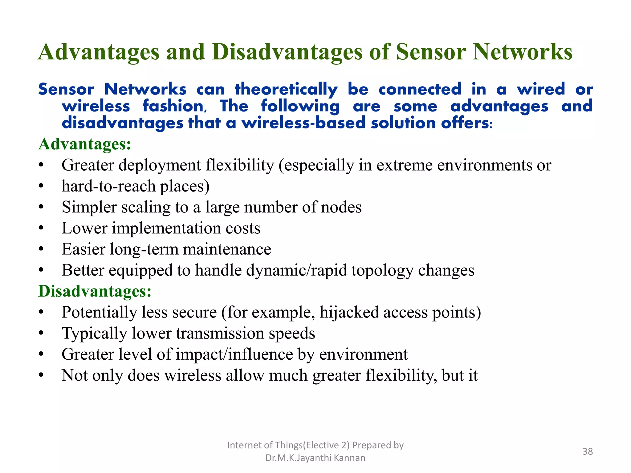 Advantages and Disadvantages of Sensor Networks
Sensor Networks can theoretically be connected in a wired or
wireless fashion, The following are some advantages and
disadvantages that a wireless-based solution offers:
Advantages:
• Greater deployment flexibility (especially in extreme environments or
• hard-to-reach places)
• Simpler scaling to a large number of nodes
• Lower implementation costs
• Easier long-term maintenance
• Better equipped to handle dynamic/rapid topology changes
Disadvantages:
• Potentially less secure (for example, hijacked access points)
• Typically lower transmission speeds
• Greater level of impact/influence by environment
• Not only does wireless allow much greater flexibility, but it
Internet of Things(Elective 2) Prepared by
Dr.M.K.Jayanthi Kannan
38
 