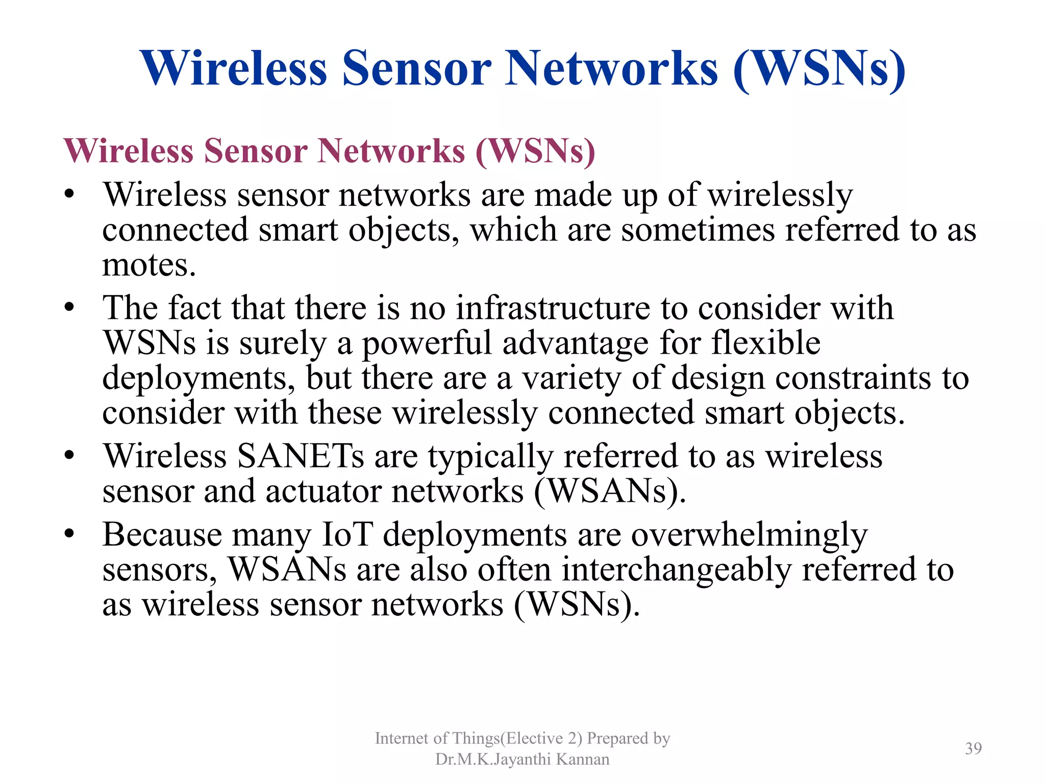 Wireless Sensor Networks (WSNs)
Wireless Sensor Networks (WSNs)
• Wireless sensor networks are made up of wirelessly
connected smart objects, which are sometimes referred to as
motes.
• The fact that there is no infrastructure to consider with
WSNs is surely a powerful advantage for flexible
deployments, but there are a variety of design constraints to
consider with these wirelessly connected smart objects.
• Wireless SANETs are typically referred to as wireless
sensor and actuator networks (WSANs).
• Because many IoT deployments are overwhelmingly
sensors, WSANs are also often interchangeably referred to
as wireless sensor networks (WSNs).
Internet of Things(Elective 2) Prepared by
Dr.M.K.Jayanthi Kannan
39
 