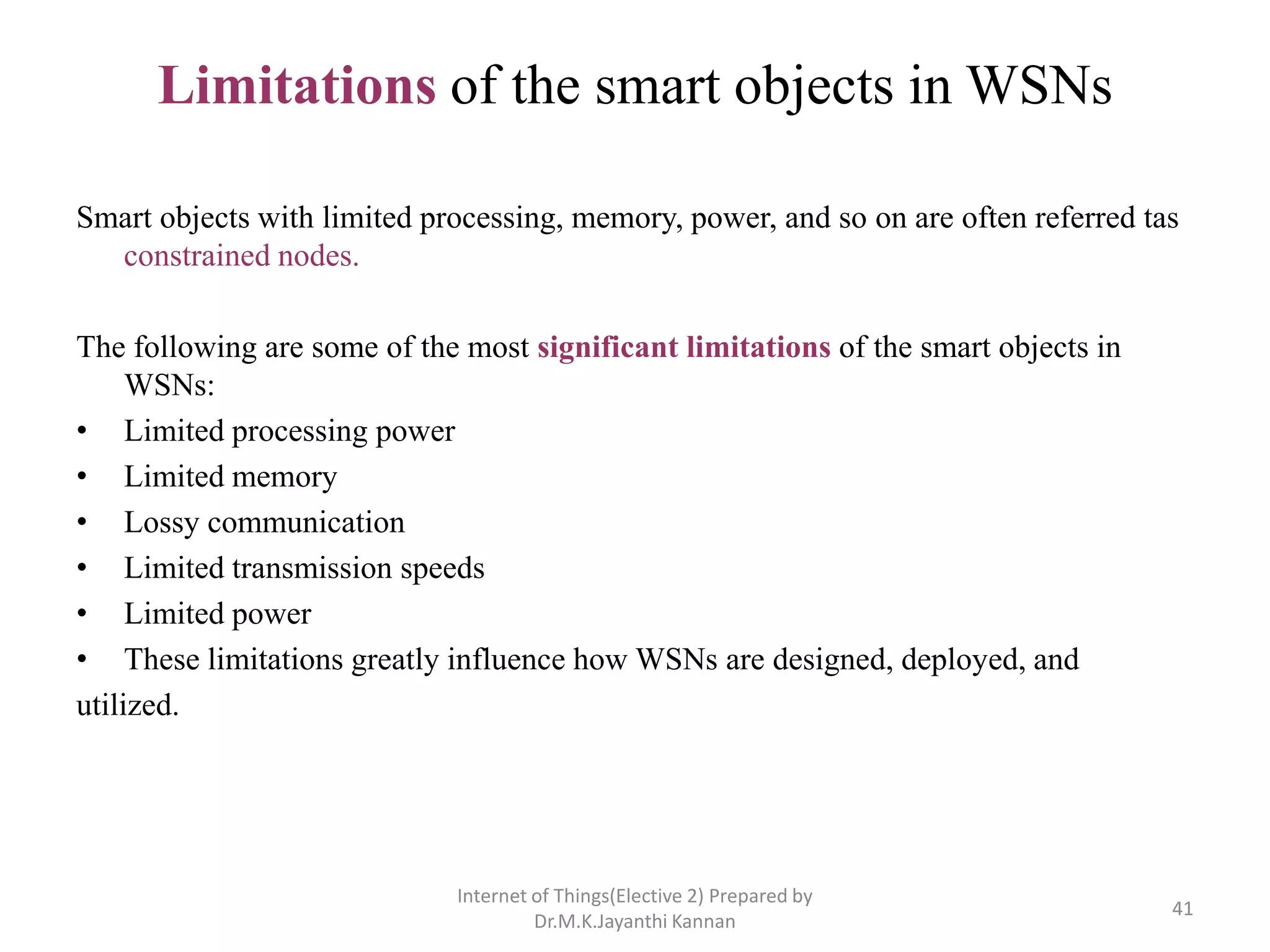 Limitations of the smart objects in WSNs
Smart objects with limited processing, memory, power, and so on are often referred tas
constrained nodes.
The following are some of the most significant limitations of the smart objects in
WSNs:
• Limited processing power
• Limited memory
• Lossy communication
• Limited transmission speeds
• Limited power
• These limitations greatly influence how WSNs are designed, deployed, and
utilized.
Internet of Things(Elective 2) Prepared by
Dr.M.K.Jayanthi Kannan
41
 
