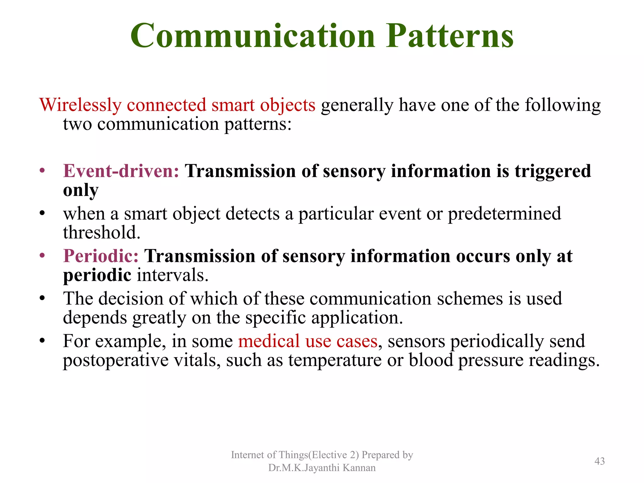 Communication Patterns
Wirelessly connected smart objects generally have one of the following
two communication patterns:
• Event-driven: Transmission of sensory information is triggered
only
• when a smart object detects a particular event or predetermined
threshold.
• Periodic: Transmission of sensory information occurs only at
periodic intervals.
• The decision of which of these communication schemes is used
depends greatly on the specific application.
• For example, in some medical use cases, sensors periodically send
postoperative vitals, such as temperature or blood pressure readings.
Internet of Things(Elective 2) Prepared by
Dr.M.K.Jayanthi Kannan
43
 