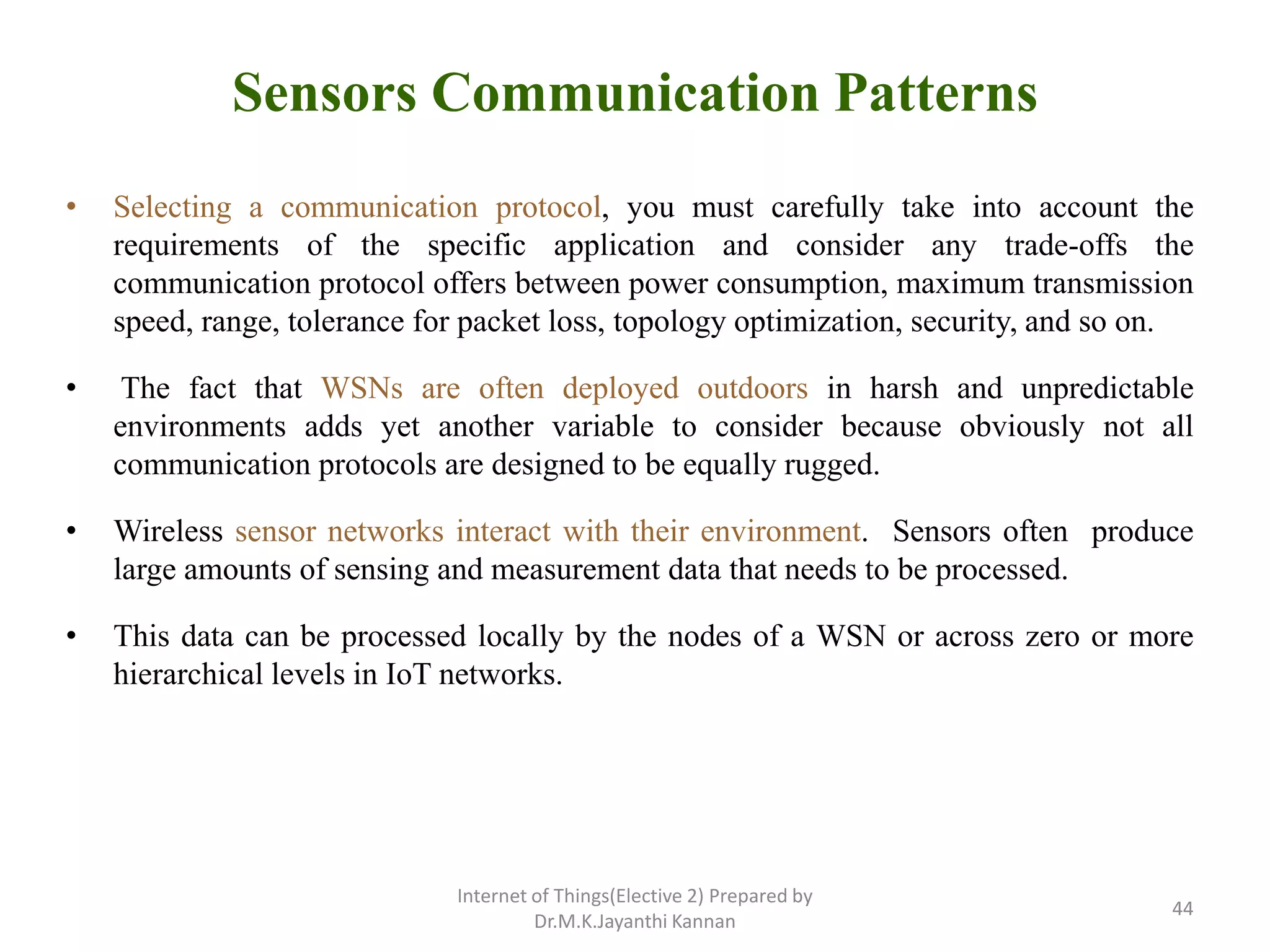 Sensors Communication Patterns
• Selecting a communication protocol, you must carefully take into account the
requirements of the specific application and consider any trade-offs the
communication protocol offers between power consumption, maximum transmission
speed, range, tolerance for packet loss, topology optimization, security, and so on.
• The fact that WSNs are often deployed outdoors in harsh and unpredictable
environments adds yet another variable to consider because obviously not all
communication protocols are designed to be equally rugged.
• Wireless sensor networks interact with their environment. Sensors often produce
large amounts of sensing and measurement data that needs to be processed.
• This data can be processed locally by the nodes of a WSN or across zero or more
hierarchical levels in IoT networks.
Internet of Things(Elective 2) Prepared by
Dr.M.K.Jayanthi Kannan
44
 