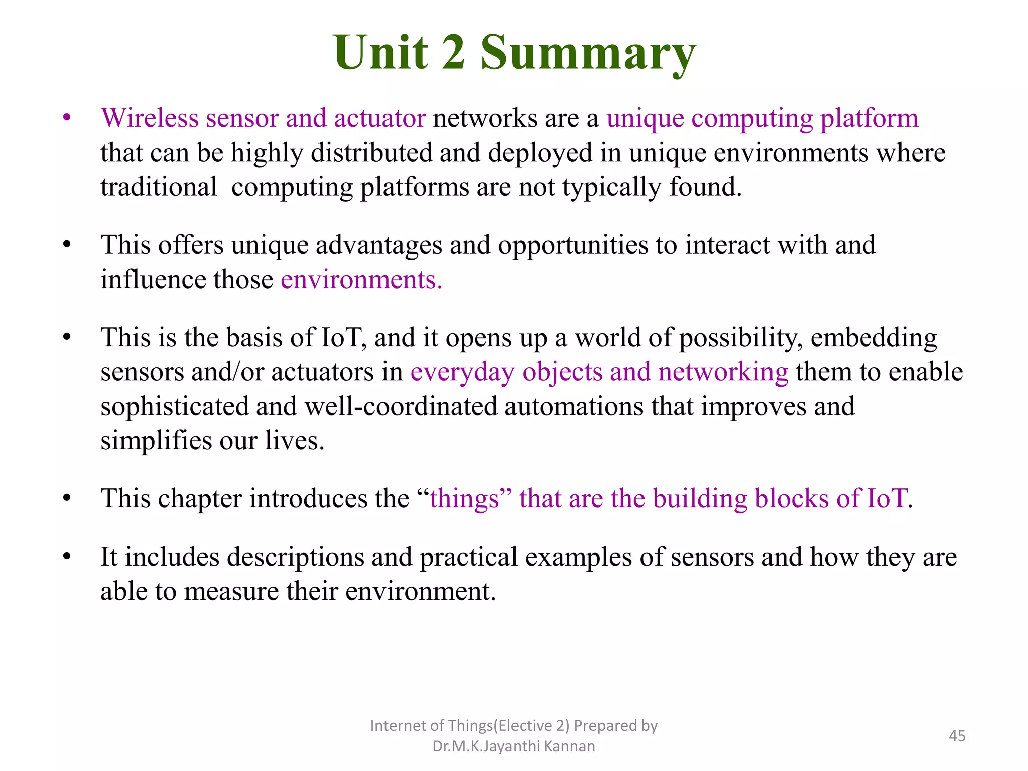 Unit 2 Summary
• Wireless sensor and actuator networks are a unique computing platform
that can be highly distributed and deployed in unique environments where
traditional computing platforms are not typically found.
• This offers unique advantages and opportunities to interact with and
influence those environments.
• This is the basis of IoT, and it opens up a world of possibility, embedding
sensors and/or actuators in everyday objects and networking them to enable
sophisticated and well-coordinated automations that improves and
simplifies our lives.
• This chapter introduces the “things” that are the building blocks of IoT.
• It includes descriptions and practical examples of sensors and how they are
able to measure their environment.
Internet of Things(Elective 2) Prepared by
Dr.M.K.Jayanthi Kannan
45
 