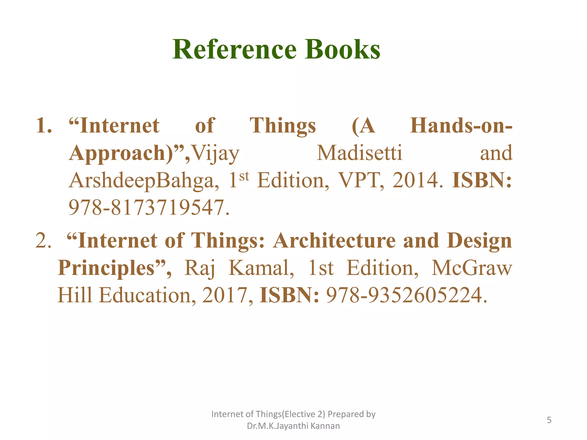 Reference Books
1. “Internet of Things (A Hands-on-
Approach)”,Vijay Madisetti and
ArshdeepBahga, 1st Edition, VPT, 2014. ISBN:
978-8173719547.
2. “Internet of Things: Architecture and Design
Principles”, Raj Kamal, 1st Edition, McGraw
Hill Education, 2017, ISBN: 978-9352605224.
Internet of Things(Elective 2) Prepared by
Dr.M.K.Jayanthi Kannan
5
 