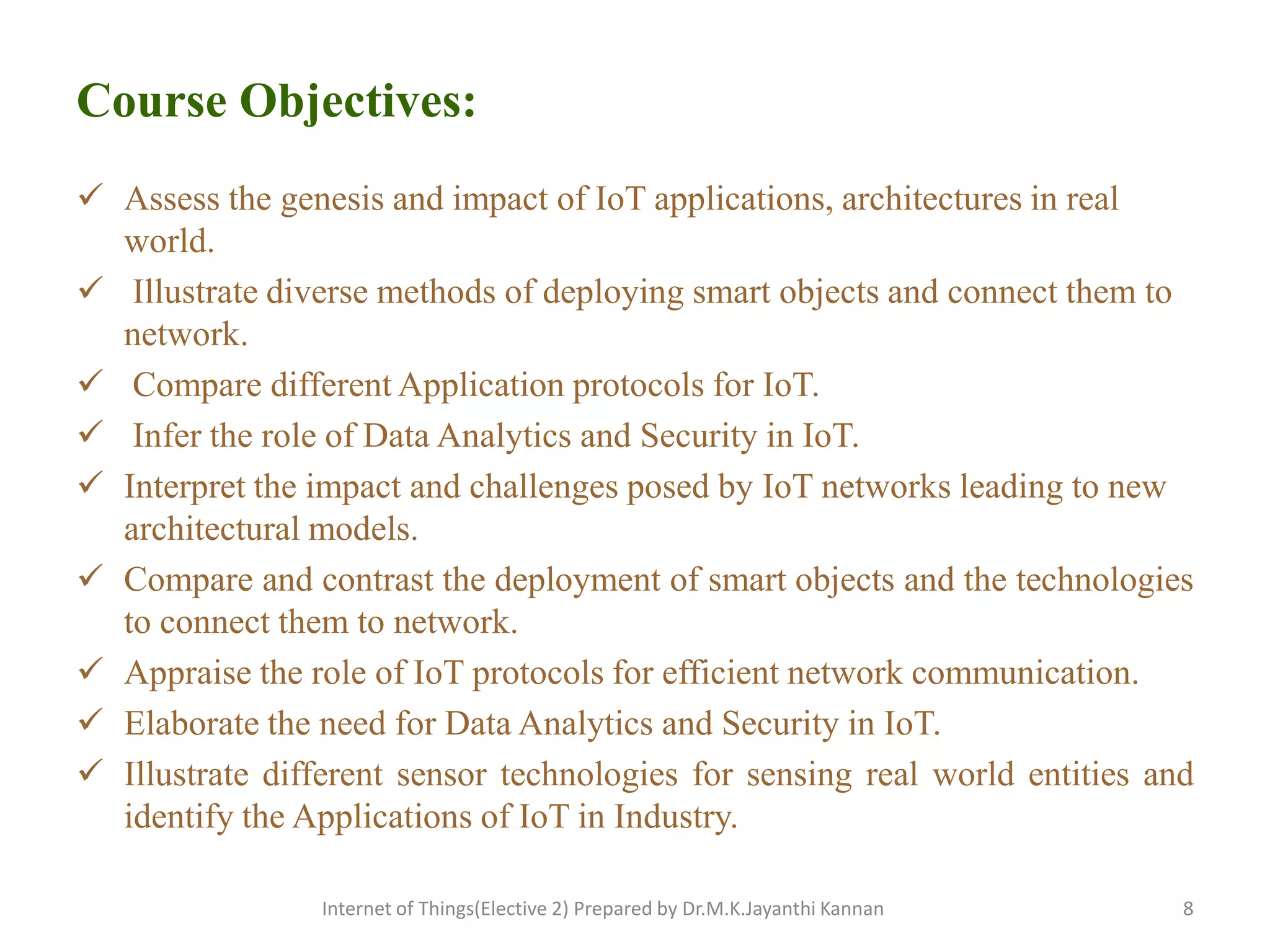 Course Objectives:
 Assess the genesis and impact of IoT applications, architectures in real
world.
 Illustrate diverse methods of deploying smart objects and connect them to
network.
 Compare different Application protocols for IoT.
 Infer the role of Data Analytics and Security in IoT.
 Interpret the impact and challenges posed by IoT networks leading to new
architectural models.
 Compare and contrast the deployment of smart objects and the technologies
to connect them to network.
 Appraise the role of IoT protocols for efficient network communication.
 Elaborate the need for Data Analytics and Security in IoT.
 Illustrate different sensor technologies for sensing real world entities and
identify the Applications of IoT in Industry.
Internet of Things(Elective 2) Prepared by Dr.M.K.Jayanthi Kannan 8
 