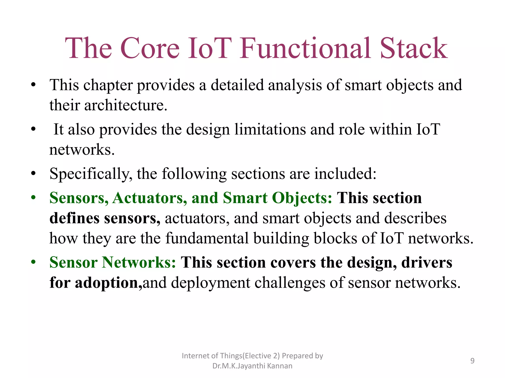 The Core IoT Functional Stack
• This chapter provides a detailed analysis of smart objects and
their architecture.
• It also provides the design limitations and role within IoT
networks.
• Specifically, the following sections are included:
• Sensors, Actuators, and Smart Objects: This section
defines sensors, actuators, and smart objects and describes
how they are the fundamental building blocks of IoT networks.
• Sensor Networks: This section covers the design, drivers
for adoption,and deployment challenges of sensor networks.
9
Internet of Things(Elective 2) Prepared by
Dr.M.K.Jayanthi Kannan
 