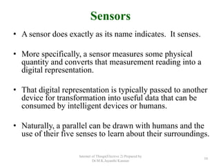 Sensors
• A sensor does exactly as its name indicates. It senses.
• More specifically, a sensor measures some physical
quantity and converts that measurement reading into a
digital representation.
• That digital representation is typically passed to another
device for transformation into useful data that can be
consumed by intelligent devices or humans.
• Naturally, a parallel can be drawn with humans and the
use of their five senses to learn about their surroundings.
Internet of Things(Elective 2) Prepared by
Dr.M.K.Jayanthi Kannan
10
 