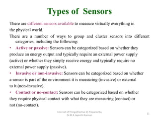 Types of Sensors
There are different sensors available to measure virtually everything in
the physical world.
There are a number of ways to group and cluster sensors into different
categories, including the following:
• Active or passive: Sensors can be categorized based on whether they
produce an energy output and typically require an external power supply
(active) or whether they simply receive energy and typically require no
external power supply (passive).
• Invasive or non-invasive: Sensors can be categorized based on whether
a sensor is part of the environment it is measuring (invasive) or external
to it (non-invasive).
• Contact or no-contact: Sensors can be categorized based on whether
they require physical contact with what they are measuring (contact) or
not (no-contact).
Internet of Things(Elective 2) Prepared by
Dr.M.K.Jayanthi Kannan
11
 