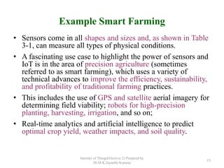 Example Smart Farming
• Sensors come in all shapes and sizes and, as shown in Table
3-1, can measure all types of physical conditions.
• A fascinating use case to highlight the power of sensors and
IoT is in the area of precision agriculture (sometimes
referred to as smart farming), which uses a variety of
technical advances to improve the efficiency, sustainability,
and profitability of traditional farming practices.
• This includes the use of GPS and satellite aerial imagery for
determining field viability; robots for high-precision
planting, harvesting, irrigation, and so on;
• Real-time analytics and artificial intelligence to predict
optimal crop yield, weather impacts, and soil quality.
Internet of Things(Elective 2) Prepared by
Dr.M.K.Jayanthi Kannan
15
 