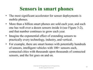 Sensors in smart phones
• The most significant accelerator for sensor deployments is
mobile phones.
• More than a billion smart phones are sold each year, and each
one has well over a dozen sensors inside it (see Figure 3-2),
and that number continues to grow each year.
• Imagine the exponential effect of extending sensors to
practically every technology, industry, and vertical.
• For example, there are smart homes with potentially hundreds
of sensors, intelligent vehicles with 100+ sensors each,
connected cities with thousands upon thousands of connected
sensors, and the list goes on and on.
Internet of Things(Elective 2) Prepared by
Dr.M.K.Jayanthi Kannan
18
 