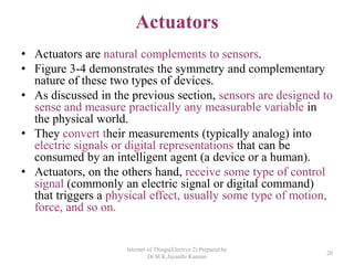 Actuators
• Actuators are natural complements to sensors.
• Figure 3-4 demonstrates the symmetry and complementary
nature of these two types of devices.
• As discussed in the previous section, sensors are designed to
sense and measure practically any measurable variable in
the physical world.
• They convert their measurements (typically analog) into
electric signals or digital representations that can be
consumed by an intelligent agent (a device or a human).
• Actuators, on the others hand, receive some type of control
signal (commonly an electric signal or digital command)
that triggers a physical effect, usually some type of motion,
force, and so on.
Internet of Things(Elective 2) Prepared by
Dr.M.K.Jayanthi Kannan
20
 