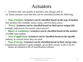 Actuators
• Actuators also vary greatly in function, size, design, and so
on. Some common ways that they can be classified include the following:
• Type of motion: Actuators can be classified based on the type of motion
they produce (for example, linear, rotary, one/two/three-axes).
• Power: Actuators can be classified based on their power output (for
example, high power, low power, micro power)
• Binary or continuous: Actuators can be classified based on the number
of stable-state outputs.
• Area of application: Actuators can be classified based on the specific
industry or vertical where they are used.
• Type of energy: Actuators can be classified based on their energy type.
Categorizing actuators is quite complex, given their variety, so this is by no
means an exhaustive list of classification schemes.
Internet of Things(Elective 2) Prepared by
Dr.M.K.Jayanthi Kannan
23
 