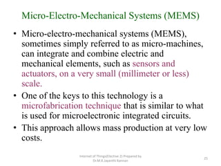 Micro-Electro-Mechanical Systems (MEMS)
• Micro-electro-mechanical systems (MEMS),
sometimes simply referred to as micro-machines,
can integrate and combine electric and
mechanical elements, such as sensors and
actuators, on a very small (millimeter or less)
scale.
• One of the keys to this technology is a
microfabrication technique that is similar to what
is used for microelectronic integrated circuits.
• This approach allows mass production at very low
costs.
Internet of Things(Elective 2) Prepared by
Dr.M.K.Jayanthi Kannan
25
 