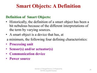 Smart Objects: A Definition
Definition of Smart Objects:
• Historically, the definition of a smart object has been a
bit nebulous because of the different interpretations of
the term by varying sources.
• A smart object is a device that has, at
a minimum, the following four defining characteristics:
• Processing unit
• Sensor(s) and/or actuator(s)
• Communication device
• Power source
Internet of Things(Elective 2) Prepared by
Dr.M.K.Jayanthi Kannan
28
 