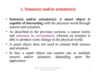 1. Sensor(s) and/or actuator(s)
• Sensor(s) and/or actuator(s): A smart object is
capable of interacting with the physical world through
sensors and actuators.
• As described in the previous sections, a sensor learns
and measures its environment, whereas an actuator is
able to produce some change in the physical world.
• A smart object does not need to contain both sensors
and actuators.
• In fact, a smart object can contain one or multiple
sensors and/or actuators, depending upon the
application.
Internet of Things(Elective 2) Prepared by
Dr.M.K.Jayanthi Kannan
31
 