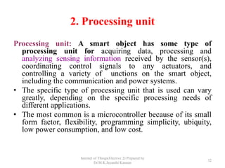 2. Processing unit
Processing unit: A smart object has some type of
processing unit for acquiring data, processing and
analyzing sensing information received by the sensor(s),
coordinating control signals to any actuators, and
controlling a variety of unctions on the smart object,
including the communication and power systems.
• The specific type of processing unit that is used can vary
greatly, depending on the specific processing needs of
different applications.
• The most common is a microcontroller because of its small
form factor, flexibility, programming simplicity, ubiquity,
low power consumption, and low cost.
Internet of Things(Elective 2) Prepared by
Dr.M.K.Jayanthi Kannan
32
 