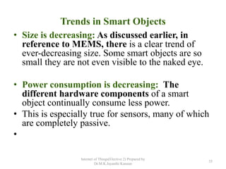 Trends in Smart Objects
• Size is decreasing: As discussed earlier, in
reference to MEMS, there is a clear trend of
ever-decreasing size. Some smart objects are so
small they are not even visible to the naked eye.
• Power consumption is decreasing: The
different hardware components of a smart
object continually consume less power.
• This is especially true for sensors, many of which
are completely passive.
•
Internet of Things(Elective 2) Prepared by
Dr.M.K.Jayanthi Kannan
35
 