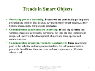Trends in Smart Objects
• Processing power is increasing: Processors are continually getting more
powerful and smaller. This is a key advancement for smart objects, as they
become increasingly complex and connected.
• Communication capabilities are improving: It’s no big surprise that
wireless speeds are continually increasing, but they are also increasing in
range. IoT is driving the development of more and more specialized
communication.
• Communication is being increasingly standardized: There is a strong
push in the industry to develop open standards for IoT communication
protocols. In addition, there are more and more open source efforts to
advance IoT.
Internet of Things(Elective 2) Prepared by
Dr.M.K.Jayanthi Kannan
36
 