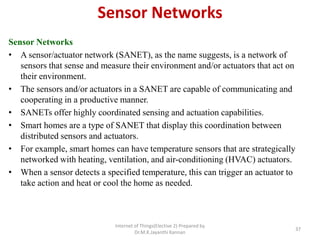 Sensor Networks
Sensor Networks
• A sensor/actuator network (SANET), as the name suggests, is a network of
sensors that sense and measure their environment and/or actuators that act on
their environment.
• The sensors and/or actuators in a SANET are capable of communicating and
cooperating in a productive manner.
• SANETs offer highly coordinated sensing and actuation capabilities.
• Smart homes are a type of SANET that display this coordination between
distributed sensors and actuators.
• For example, smart homes can have temperature sensors that are strategically
networked with heating, ventilation, and air-conditioning (HVAC) actuators.
• When a sensor detects a specified temperature, this can trigger an actuator to
take action and heat or cool the home as needed.
Internet of Things(Elective 2) Prepared by
Dr.M.K.Jayanthi Kannan
37
 