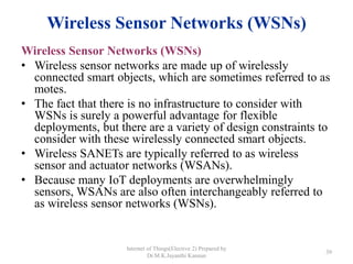 Wireless Sensor Networks (WSNs)
Wireless Sensor Networks (WSNs)
• Wireless sensor networks are made up of wirelessly
connected smart objects, which are sometimes referred to as
motes.
• The fact that there is no infrastructure to consider with
WSNs is surely a powerful advantage for flexible
deployments, but there are a variety of design constraints to
consider with these wirelessly connected smart objects.
• Wireless SANETs are typically referred to as wireless
sensor and actuator networks (WSANs).
• Because many IoT deployments are overwhelmingly
sensors, WSANs are also often interchangeably referred to
as wireless sensor networks (WSNs).
Internet of Things(Elective 2) Prepared by
Dr.M.K.Jayanthi Kannan
39
 