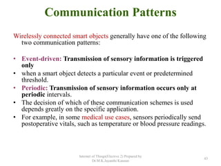 Communication Patterns
Wirelessly connected smart objects generally have one of the following
two communication patterns:
• Event-driven: Transmission of sensory information is triggered
only
• when a smart object detects a particular event or predetermined
threshold.
• Periodic: Transmission of sensory information occurs only at
periodic intervals.
• The decision of which of these communication schemes is used
depends greatly on the specific application.
• For example, in some medical use cases, sensors periodically send
postoperative vitals, such as temperature or blood pressure readings.
Internet of Things(Elective 2) Prepared by
Dr.M.K.Jayanthi Kannan
43
 