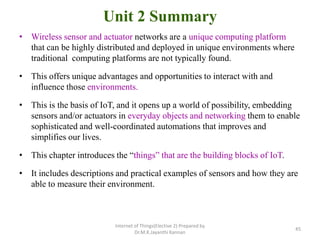 Unit 2 Summary
• Wireless sensor and actuator networks are a unique computing platform
that can be highly distributed and deployed in unique environments where
traditional computing platforms are not typically found.
• This offers unique advantages and opportunities to interact with and
influence those environments.
• This is the basis of IoT, and it opens up a world of possibility, embedding
sensors and/or actuators in everyday objects and networking them to enable
sophisticated and well-coordinated automations that improves and
simplifies our lives.
• This chapter introduces the “things” that are the building blocks of IoT.
• It includes descriptions and practical examples of sensors and how they are
able to measure their environment.
Internet of Things(Elective 2) Prepared by
Dr.M.K.Jayanthi Kannan
45
 