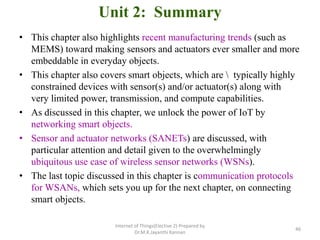 Unit 2: Summary
• This chapter also highlights recent manufacturing trends (such as
MEMS) toward making sensors and actuators ever smaller and more
embeddable in everyday objects.
• This chapter also covers smart objects, which are  typically highly
constrained devices with sensor(s) and/or actuator(s) along with
very limited power, transmission, and compute capabilities.
• As discussed in this chapter, we unlock the power of IoT by
networking smart objects.
• Sensor and actuator networks (SANETs) are discussed, with
particular attention and detail given to the overwhelmingly
ubiquitous use case of wireless sensor networks (WSNs).
• The last topic discussed in this chapter is communication protocols
for WSANs, which sets you up for the next chapter, on connecting
smart objects.
Internet of Things(Elective 2) Prepared by
Dr.M.K.Jayanthi Kannan
46
 