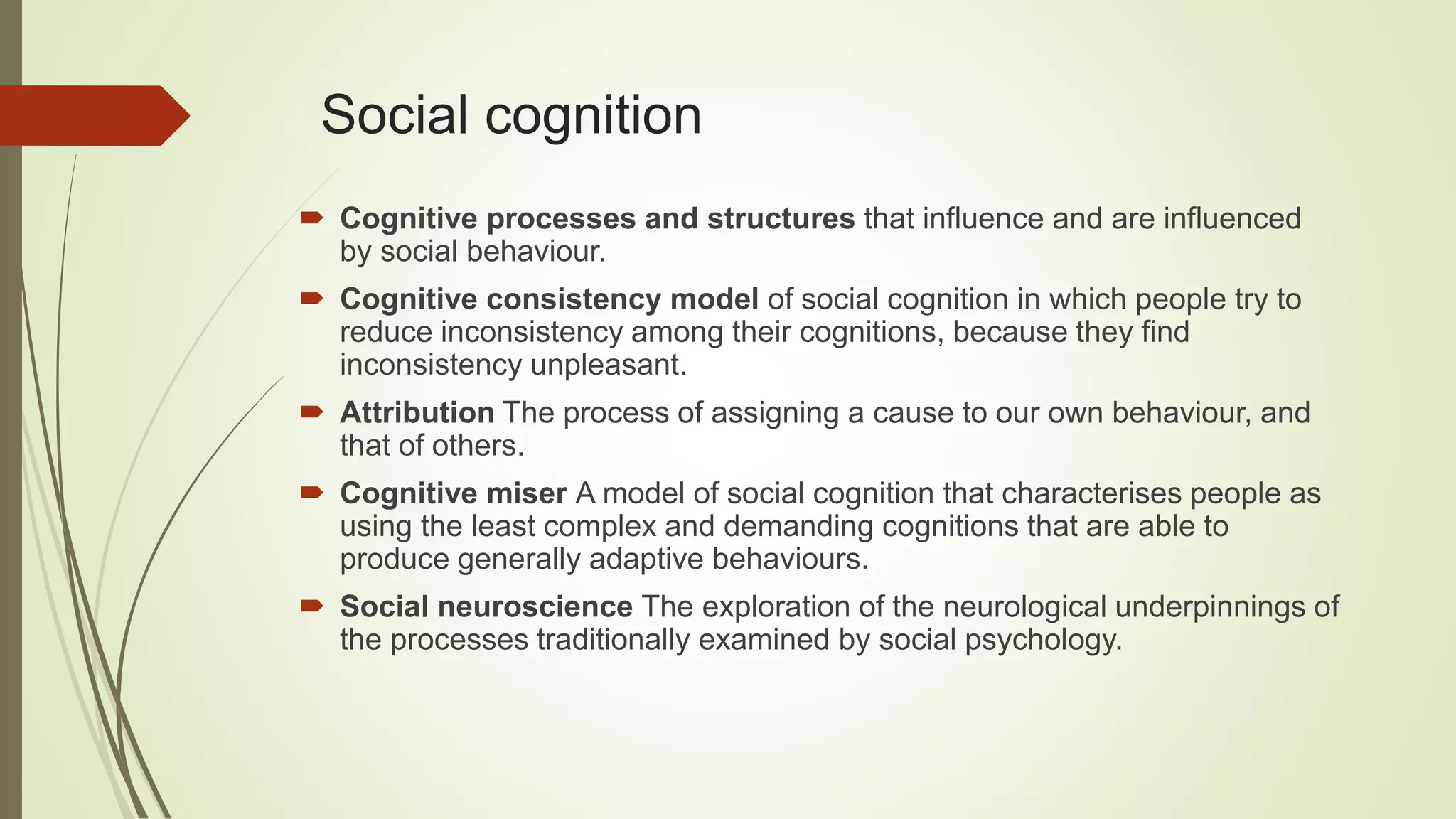 Social cognition
 Cognitive processes and structures that influence and are influenced
by social behaviour.
 Cognitive consistency model of social cognition in which people try to
reduce inconsistency among their cognitions, because they find
inconsistency unpleasant.
 Attribution The process of assigning a cause to our own behaviour, and
that of others.
 Cognitive miser A model of social cognition that characterises people as
using the least complex and demanding cognitions that are able to
produce generally adaptive behaviours.
 Social neuroscience The exploration of the neurological underpinnings of
the processes traditionally examined by social psychology.
 