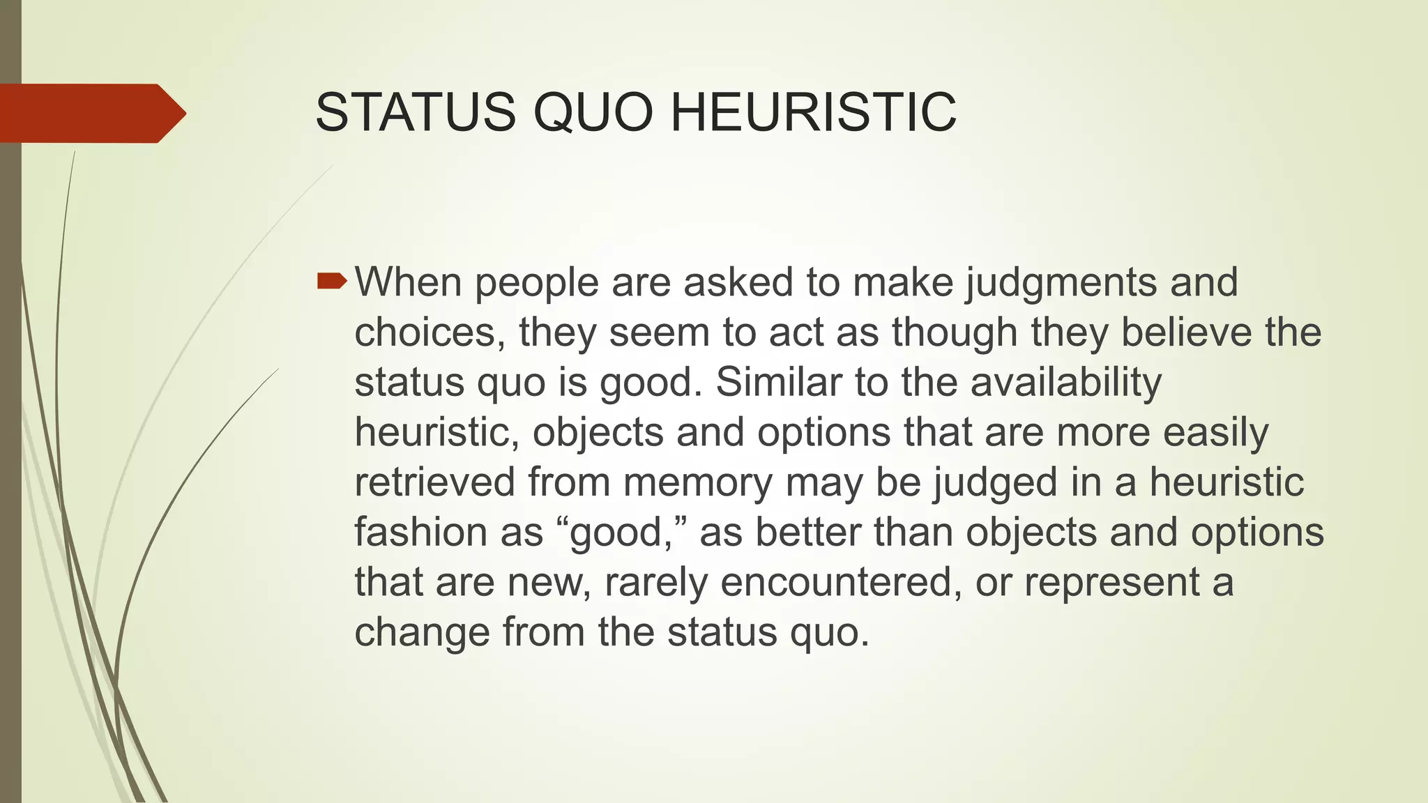 STATUS QUO HEURISTIC
When people are asked to make judgments and
choices, they seem to act as though they believe the
status quo is good. Similar to the availability
heuristic, objects and options that are more easily
retrieved from memory may be judged in a heuristic
fashion as “good,” as better than objects and options
that are new, rarely encountered, or represent a
change from the status quo.
 